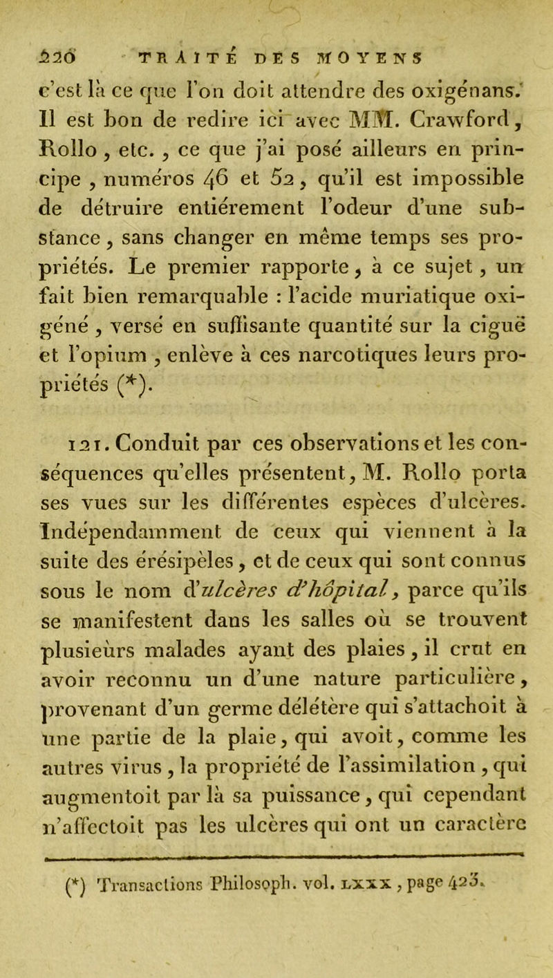 c’est là ce que l’on doit attendre des oxigénans. 11 est bon de redire ici avec MM. Crawford, Rollo , etc. , ce que j’ai posé ailleurs en prin- cipe , numéros 46 et 5a, qu’il est impossible de détruire entièrement l’odeur d’une sub- stance , sans changer en même temps ses pro- priétés. Le premier rapporte, à ce sujet, un fait bien remarquable : l’acide muriatique oxi- géné , versé en suffisante quantité sur la ciguë et l’opium , enlève à ces narcotiques leurs pro- priétés (*). 121. Conduit par ces observations et les con- séquences qu’elles présentent, M. Rollo porta ses vues sur les différentes espèces d’ulcères. Indépendamment de ceux qui viennent à la suite des érésipèles, et de ceux qui sont connus sous le nom d'ulcères d’hôpital, parce qu’ils se manifestent dans les salles où se trouvent plusieurs malades ayant des plaies, il crut en avoir reconnu un d’une nature particulière, provenant d’un germe délétère qui s’attachoit à une partie de la plaie, qui avoit, comme les autres virus , la propriété de l’assimilation , qui augmentoit par là sa puissance, qui cependant n’affectoit pas les ulcères qui ont un caractère