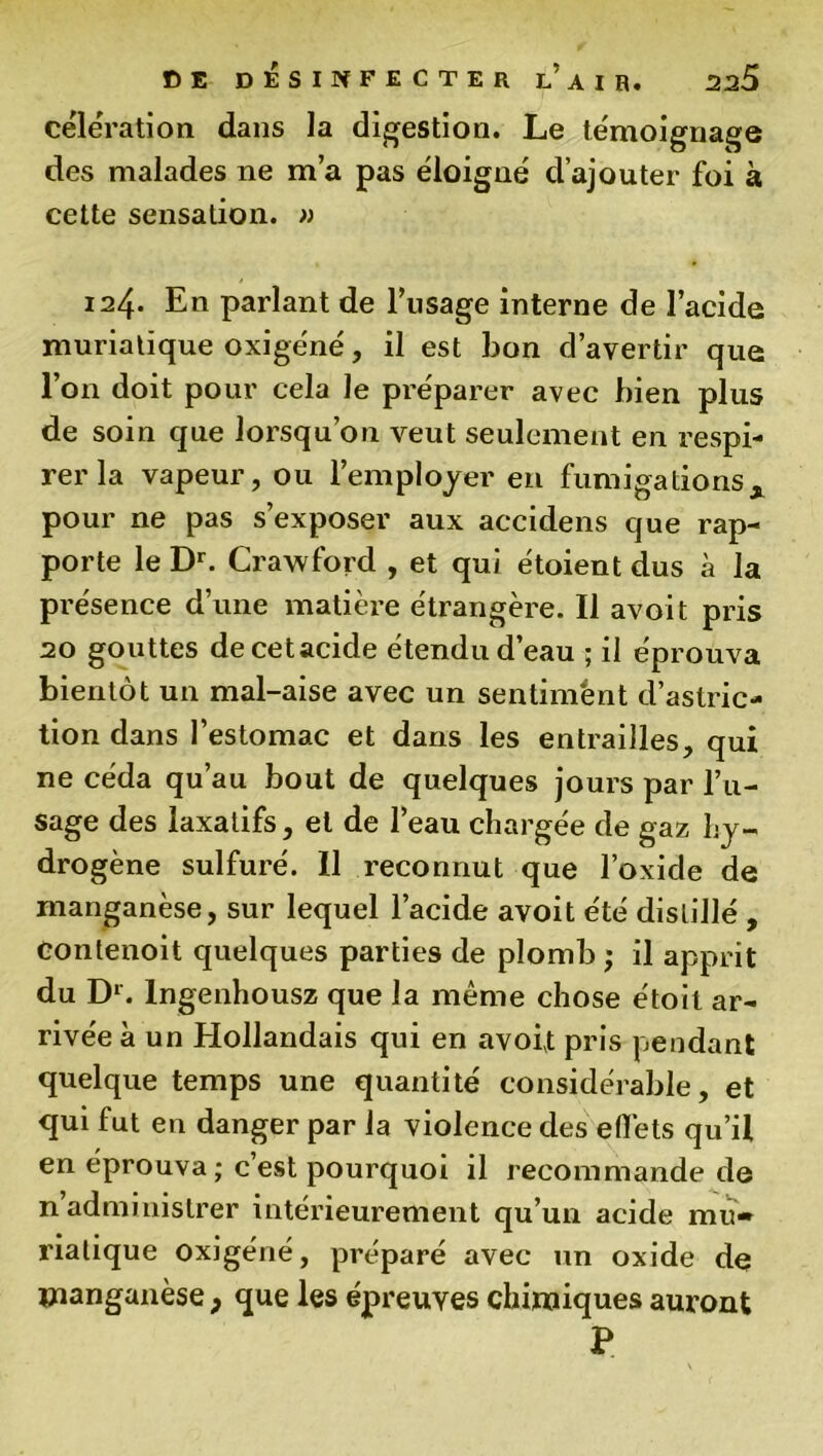 célération dans la digestion. Le témoignage des malades ne m’a pas éloigné d’ajouter foi à cette sensation. » 124. En parlant de l’usage interne de l’acide muriatique oxigéné, il est bon d’avertir que l’on doit pour cela le préparer avec bien plus de soin que lorsqu’on veut seulement en respi- rer la vapeur, ou l’employer en fumigationsx pour ne pas s’exposer aux accidens que rap- porte le Dr. Crawford , et qui étoient dus à la présence d’une matière étrangère. Il avoit pris 20 gouttes decetacide étendu d’eau ; il éprouva bientôt un mal-aise avec un sentiment d’astric- tion dans l’estomac et dans les entrailles, qui ne céda qu’au bout de quelques jours par l’u- sage des laxatifs, et de l’eau chargée de gaz hy- drogène sulfuré. Il reconnut que l’oxide de manganèse, sur lequel l’acide avoit été distillé , üontenoit quelques parties de plomb ; il apprit du Dr. lngenhousz que la même chose étoit ar- rivée à un Hollandais qui en avoit pris pendant quelque temps une quantité considérable, et qui fut en danger par la violence des effets qu’il en éprouva; c’est pourquoi il recommande de n administrer intérieurement qu’un acide mu- riatique oxigéné, préparé avec un oxide de manganèse 9 que les épreuves chimiques auront P