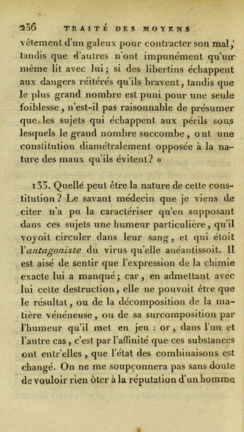 vêtement d’un galeux pour contracter son mal,' tandis que d’autres n’ont impunément qu’uir même lit avec lui; si des libertins échappent aux dangers réitérés qu’ils bravent, tandis que le plus grand nombre est puni pour une seule foiblesse , n’est-il pas raisonnable de présumer que les sujets qui échappent aux périls sous lesquels le grand nombre succombe, ont une constitution diamétralement opposée à la na- ture des maux qu’ils évitent? » 135. Quellé peut être la nature de cette cons- titution? Le savant médecin que je viens de citer n’a pu la caractériser qu’en supposant dans ces sujets une humeur particulière, qu'il voyoit circuler dans leur sang, et qui étoit Y antagoniste du virus qu'elle anéantissoit. 11 est aisé de sentir que l’expression de la chimie exacte lui a manqué ; car, en admettant avec lui cette destruction, elle ne pouvoit être que le résultat, ou de la décomposition de la ma- tière vénéneuse, ou de sa surcomposition par l’humeur qu’il met en jeu : or , dans l’un et l’autre cas, c’est, par l’affinité que ces substances ont entr’elles , que l’état des combinaisons est changé. On ne me soupçonnera pas sans doute de vouloir rien ôter à la réputation d'un homme