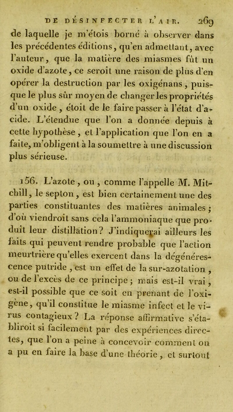 de laquelle je m’étois borne à observer dans les precedentes éditions, qu’en admettant, avec l’auteur, que la matière des miasmes fût un oxide d’azote, ce seroit une raison de plus d’en opérer la destruction par les oxigénans, puis- que le plus sûr moyen de changer les propriétés d’un oxide , éloit de le faire passer à l’e'tat d’a- cide. L’étendue que l’on a donnée depuis à cette hypothèse, et l’application que l’on en a faite, m’obligent à la soumettre à une discussion plus sérieuse. i56. L’azote , ou , comme l’appelle M. Mit- chill, le septon , est bien certainement une des parties constituantes des matières animales ; d où viendroit sans cela l’ammoniaque que pro- duit leur distillation ? J indiquerai ailleurs les laits qui peuvent rendre probable que l’action meurtrière qu’elles exercent dans la dégénéres- cence putride , est un effet de la sur-azotation , ou de 1 excès de ce principe ; mais est-il vrai, est-il possible que ce soit en prenant de l’oxi- gène, qu’il constitue le miasme infect et le vi- ius contagieux? La réponse affirmative s’éta- bliroit si facilement par des expériences direc- tes, que Ion a peine a concevoir comment on. a pu en faire la base d’une théorie, cl surtout