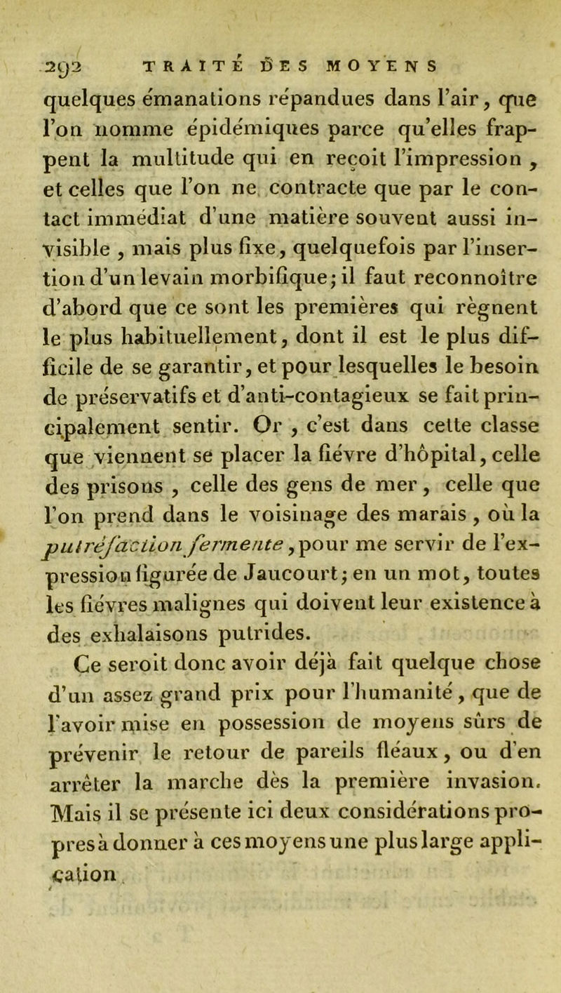 quelques émanations répandues dans l’air, cpie l’on nomme épidémiques parce qu’elles frap- pent la multitude qui en reçoit l’impression , et celles que l’on ne contracte que par le con- tact immédiat d’une matière souvent aussi in- visible , mais plus fixe, quelquefois par l’inser- tion d’un levain morbifique; il faut reconnoitre d’abord que ce sont les premières qui régnent le plus habituellement, dont il est le plus dif- ficile de se garantir, et pour lesquelles le besoin de préservatifs et d’anti-contagieux se fait prin- cipalement sentir. Or , c’est dans cette classe que viennent se placer la fièvre d’hôpital, celle des prisons , celle des gens de mer, celle que l’on prend dans le voisinage des marais, où la putréfaction fermente ,pour me servir de l’ex- pression figurée de Jaucourt; en un mot, toutes les fièvres malignes qui doivent leur existence à des exhalaisons putrides. Ce seroit donc avoir déjà fait quelque chose d’un assez grand prix pour l’humanité, que de l'avoir inise en possession de moyens sûrs de prévenir le retour de pareils fléaux, ou d'en arrêter la marche dès la première invasion. Mais il se présente ici deux considérations pro- presà donner à ces moyens une plus large appli- cation *