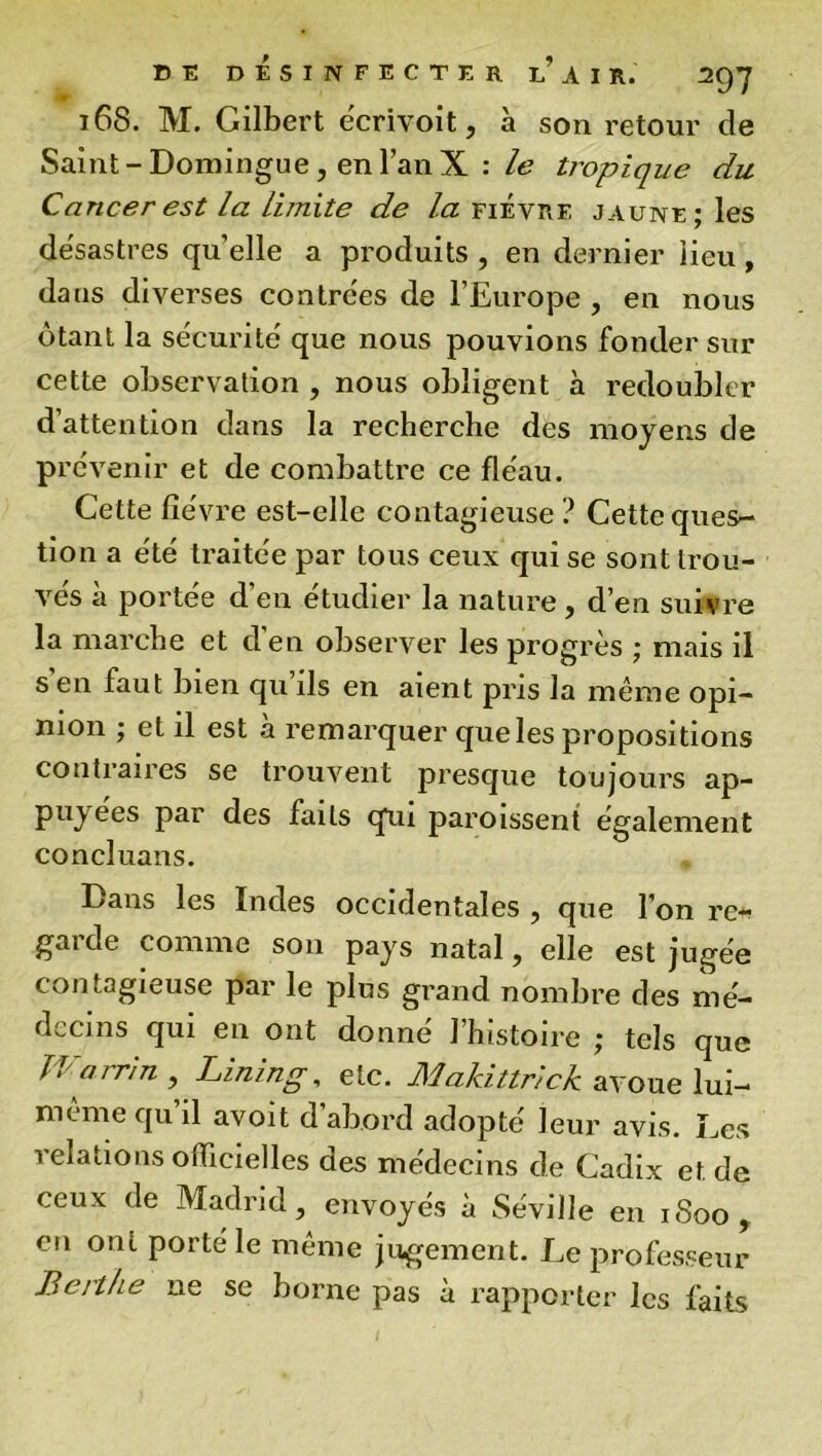 168. M. Gilbert e'crivoit, à sou retour de Saint-Domingue, en l’an X : le tropique du Cancer est la limite de la fievre jaune; les desastres qu’elle a produits , en dernier lieu, dans diverses contrées de l’Europe , en nous ôtant la sécurité' que nous pouvions fonder sur cette observation , nous obligent à redoubler d’attention dans la recherche des moyens de prévenir et de combattre ce fléau. Cette fièvre est-elle contagieuse? Cette ques- tion a été traitée par tous ceux qui se sont trou- vés à portée d’en étudier la nature , d’en suivre la marche et d'en observer les progrès ; mais il s en faut bien qu ils en aient pris la même opi- nion ; et il est a remarquer que les propositions contraires se trouvent presque toujours ap- puyées par des faits qui paroissent également concluans. Dans les Indes occidentales , que l’on re- gaide comme son pays natal, elle est jugée contagieuse par le plus grand nombre des mé- decins qui en ont donne 1 histoire ; tels que Warrin , Lining, etc. Makittrick avoue lui- même qu’il avoit d’abord adopté leur avis. Les relations officielles des médecins de Cadix et de ceux de Madrid, envoyés à Séville en 1800, en ont porté le même jugement. Le professeur Berthe ne se borne pas à rapporter les faits