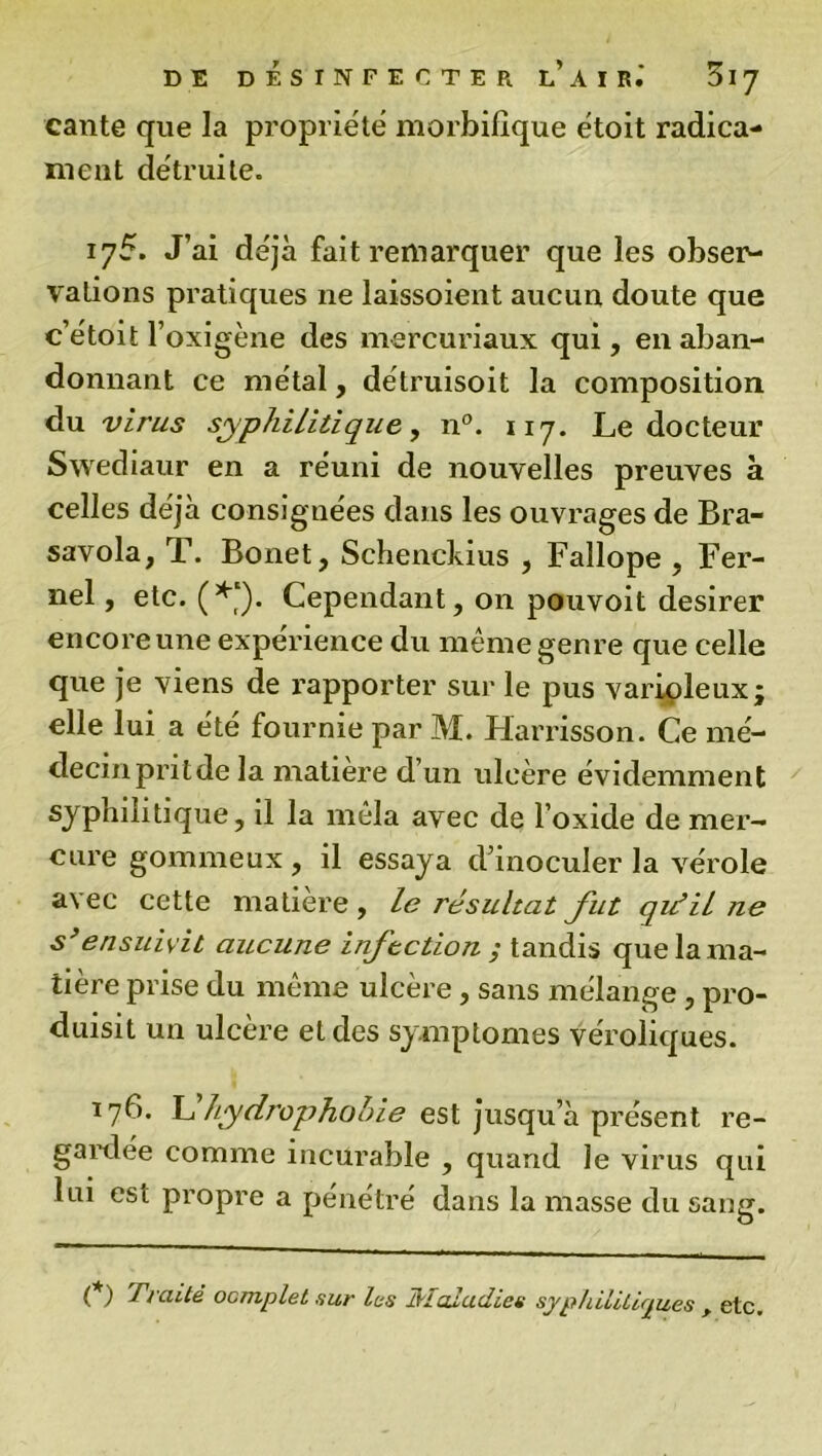 cante que la propriété morbifique étoit radica- meut détruite. 175. J’ai déjà fait remarquer que les obser- vations pratiques ne laissoient aucun doute que c’étoit l’oxigène des mercuriaux qui, en aban- donnant ce métal, détruisoit la composition du virus syphilitique, n°. 117. Le docteur Swediaur en a réuni de nouvelles preuves à celles déjà consignées dans les ouvrages de Bra- savola, T. Bonet, Schenckius , Fallope , Fer- nel, etc. (*‘). Cependant, on pouvoit desirer encore une expérience du même genre que celle que je viens de rapporter sur le pus varioleux; elle lui a été fournie par M. Harrisson. Ce mé- decin prit de la matière d’un ulcère évidemment syphilitique, il la mêla avec de l’oxide de mer- cure gommeux , il essaya d’inoculer la vérole avec cette matière, le résultat fut qui il ne s’ensuivit attcune infection ; tandis que la ma- tière prise du même ulcère, sans mélange , pro- duisit un ulcère et des symptômes véroliques. 176. L hydrophobie est jusqu’à présent re- gardée comme incurable , quand le virus qui lui est propre a pénétré dans la masse du sang. (*) Traité ocmplet sur les JVIaladiee syphilitiques > etc.