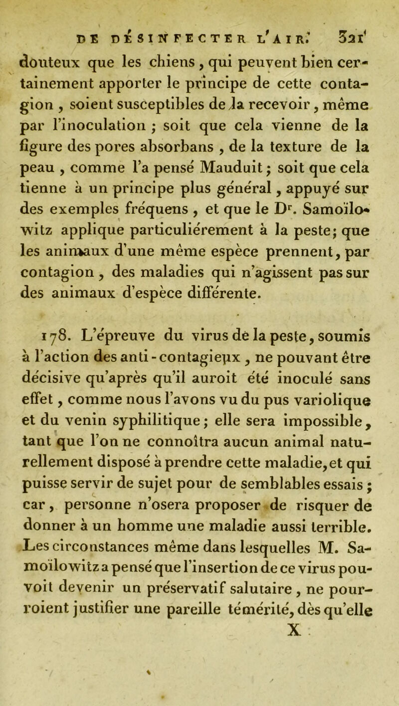 douteux que les chiens , qui peuvent bien cer- tainement apporter le principe de cette conta- gion , soient susceptibles de la recevoir, même par l’inoculation ; soit que cela vienne de la figure des pores absorbans , de la texture de la peau , comme l’a pensé Mauduit ; soit que cela tienne à un principe plus général, appuyé sur des exemples fréquens , et que le Dr. Samoïlo* witz applique particuliérement à la peste; que les animaux d’une même espèce prennent, par contagion , des maladies qui n’agissent pas sur des animaux d’espèce différente. 178. L’épreuve du virus dé la peste, soumis à l’action des anti - contagiepx , ne pouvant être décisive qu’après qu’il auroit été inoculé sans effet, comme nous l’avons vu du pus variolique et du venin syphilitique; elle sera impossible, tant que l’on ne connoîtra aucun animal natu- rellement disposé à prendre cette maladie, et qui puisse servir de sujet pour de semblables essais ; car, personne n’osera proposer de risquer de donner à un homme une maladie aussi terrible. Les circonstances même dans lesquelles M. Sa- moïlowitza pensé que l’insertion de ce virus pou- voit devenir un préservatif salutaire , ne pour- voient justifier une pareille témérité, dès quelle X