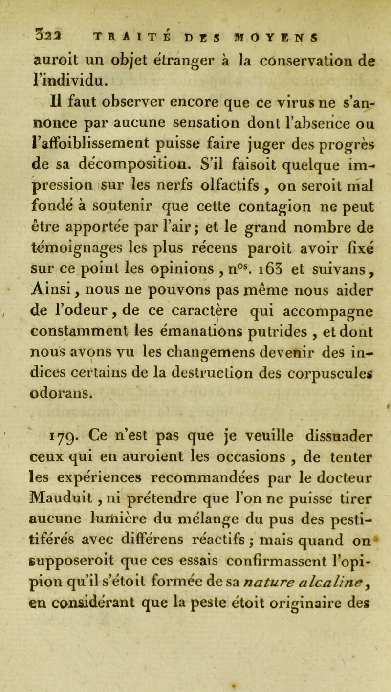 auroit un objet etranger à la conservation de l’individu. Il faut observer encore que ce virus ne s’an- nonce par aucune sensation dont l’absence ou l’affoiblissement puisse faire juger des progrès de sa décomposition. S’il faisoit quelque im- pression sur les nerfs olfactifs , on seroit mai fondé à soutenir que cette contagion ne peut être apportée par l’air ; et le grand nombre de témoignages les plus récens paroît avoir fixé sur ce point les opinions , nos. i63 et suivans. Ainsi, nous ne pouvons pas même nous aider de l’odeur, de ce caractère qui accompagne constamment les émanations putrides , et dont nous avons vu les changemens devenir des in- dices certains de la destruction des corpuscules odorans. 179. Ce n’est pas que je veuille dissuader ceux qui en auroient les occasions , de tenter les expériences recommandées par le docteur Mauduit , ni prétendre que l’on ne puisse tirer aucune lumière du mélange du pus des pesti- tiférés avec differens réactifs ; mais quand on supposeroit que ces essais confirmassent l’opi- pion qu’il s’étoit formée de sa nature alcaline, en considérant que la peste e'toit originaire des