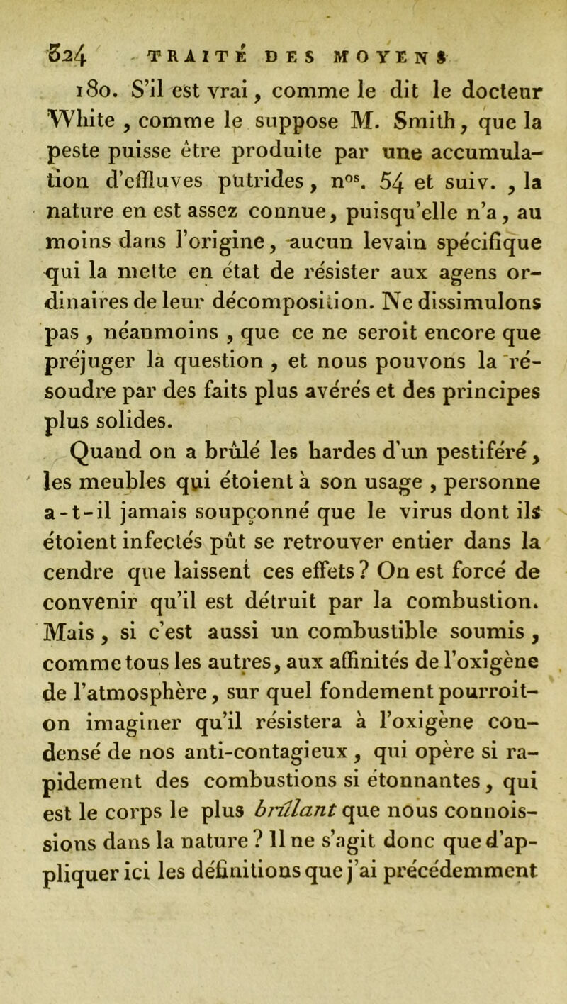 180. S’il est vrai, comme le dit le docteur White , comme le suppose M. Smith, que la peste puisse être produite par une accumula- tion d’effluves putrides, nos. 54 et suiv. , la nature en est assez connue, puisqu’elle n’a, au moins dans l’origine, aucun levain spécifique <jui la mette en état de résister aux agens or- dinaires de leur décomposition. Ne dissimulons pas , néanmoins , que ce ne seroit encore que préjuger la question , et nous pouvons la ré- soudre par des faits plus avérés et des principes plus solides. Quand on a brûlé les hardes d'un pestiféré , les meubles qui étoient à son usage , personne a-t-il jamais soupçonné que le virus dont ils étoient infectés pût se retrouver entier dans la cendre que laissent ces effets ? On est forcé de convenir qu’il est détruit par la combustion. Mais , si c’est aussi un combustible soumis , comme tous les autres, aux affinités de l’oxigène de l’atmosphère, sur quel fondementpourroit- on imaginer qu’il résistera à l’oxigène con- densé de nos anti-contagieux , qui opère si ra- pidement des combustions si étonnantes , qui est le corps le plus brûlant que nous commis- sions dans la nature? line s’agit donc que d’ap- pliquer ici les définitions que j’ai précédemment