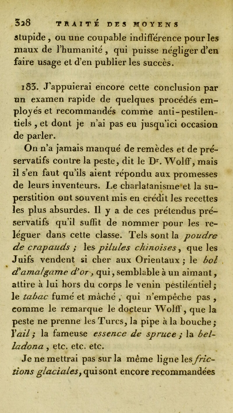 stupide, ou une coupable indifférence pour les maux de l’humanité , qui puisse négliger d’en faire usage et d’en publier les succès. i83. J’appuierai encore cette conclusion par un examen rapide de quelques procédés em- ployés et recommandés comme anti-pestilen- tiels , et dont je n’ai pas eu jusqu’ici occasion de parler. On n’a jamais manqué de remèdes et de pré- servatifs contre la peste, dit le Dr. Wolff, mais il s’en faut qu’ils aient répondu aux promesses de leurs inventeurs. Le charlatanismeet la su- perstition ont souvent mis en crédit les recettes les plus absurdes. Il y a de ces prétendus pré- servatifs qu’il suffit de nommer pour les re- léguer dans cette classe. Tels sont la poudre de crapauds ; les pilules chinoises, que les Juifs vendent si cher aux Orientaux ; le bol d'amalgame d’or, qui, semblable à un aimant, attire à lui hors du corps le venin pestilentiel; le tabac fumé et mâché , qui n’empêche pas , comme le remarque le docteur Wolff, que la peste ne prenne les Turcs, la pipe à la bouche ; Y ail ; la fameuse essence de spruce ; la bel- ladona , etc. etc. etc. Je ne mettrai pas sur la même ligne lesfric- tions glaciales, qui sont encore recommandées