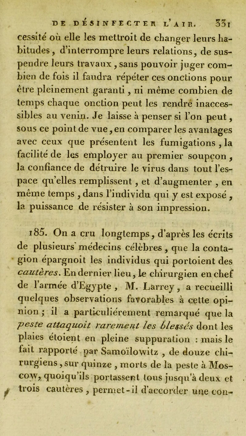 cessitë où elle les mettroit de changer leurs ha- bitudes, d’interrompre leurs relations, de sus- pendre leurs travaux, sans pouvoir juger com- bien de fois il faudra répéter ces onctions pour être pleinement garanti, ni même combien de temps chaque onction peut les rendre inacces- sibles au venin. Je laisse à penser si l’on peut, sous ce point de vue, en comparer les avantages avec ceux que présentent les fumigations , la facilité de les employer au premier soupçon , la confiance de détruire le virus dans tout l’es- pace quelles remplissent , et d’augmenter , en même temps , dans l’individu qui y est exposé , la puissance de résister à son impression. i85. On a cru longtemps, d’après les écrits de plusieurs'médecins célèbres, que la conta- gion épargnoit les individus qui portoient des cautères. En dernier lieu, le chirurgien en chef de l’armée d’Egypte , M. Larrey, a recueilli quelques observations favorables à cette opi- nion ; il a particuliérement remarqué que la peste attaquoit rarement les blessés dont les plaies éloient en pleine suppuration : mais le fait rapporté par Samoïlowitz , de douze chi- rurgiens , sur quinze , morts de la peste à Mos- cou, quoiqu’ils portassent tous jusqu’à deux et trois cautères , permet-il d'accorder urte cou-