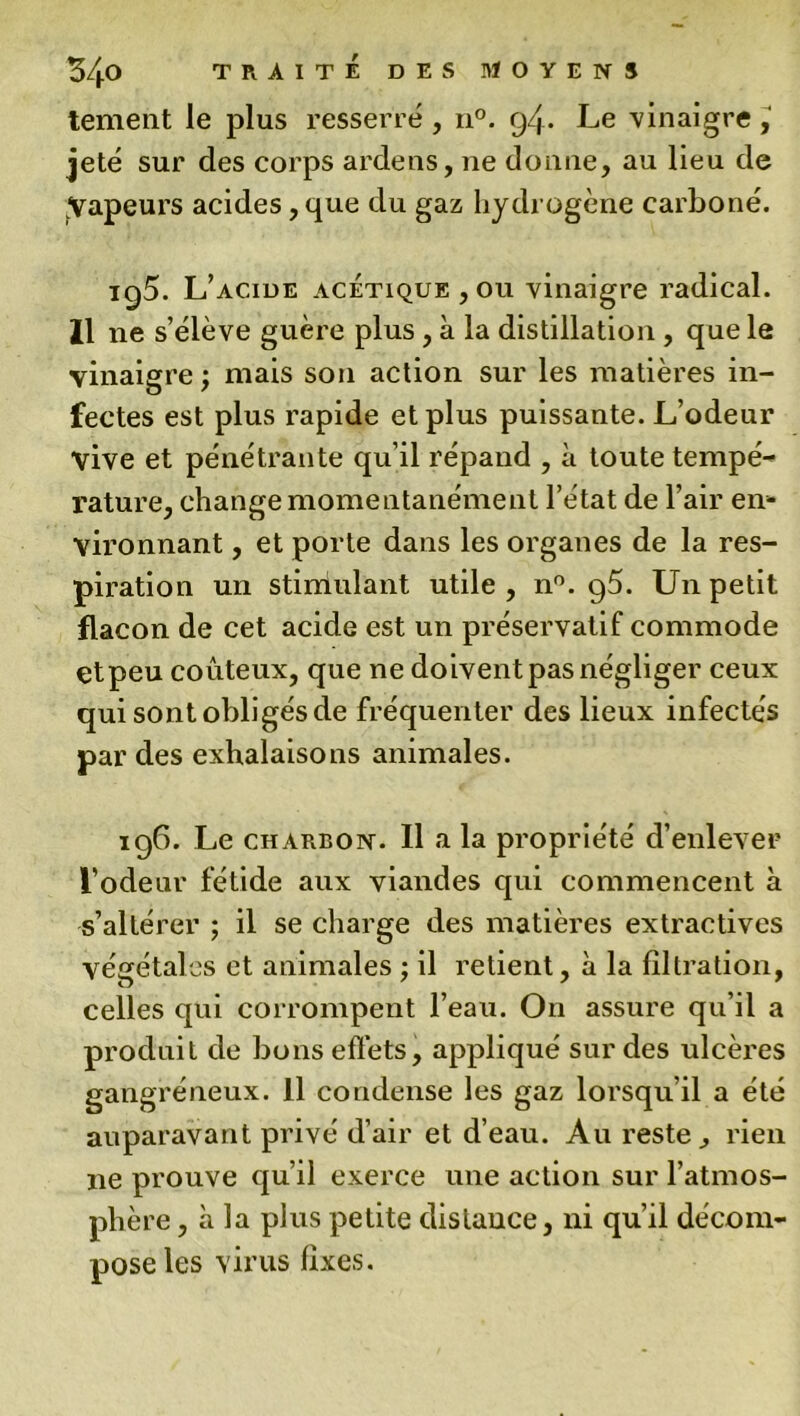 tement le plus resserré , n°. 94. Le vinaigre , jeté sur des corps ardens, ne donne, au lieu de ;Vapeurs acides, que du gaz hydrogène carboné. ig5. L’acide acétique ,011 vinaigre radical. Il ne s’élève guère plus , à la distillation , que le vinaigre; niais son action sur les matières in- fectes est plus rapide et plus puissante. L’odeur vive et pénétrante qu’il répand , à toute tempé- rature, change momentanément l’état de l’air en- vironnant , et porte dans les organes de la res- piration un stimulant utile , n°. g5. Un petit flacon de cet acide est un préservatif commode etpeu coûteux, que ne doivent pas négliger ceux qui sont obligés de fréquenter des lieux infectés par des exhalaisons animales. 196. Le charbon. Il a la propriété d’enlever l’odeur fétide aux viandes qui commencent à s’altérer ; il se charge des matières extractives végétales et animales ; il retient, à la filtration, celles qui corrompent l’eau. On assure qu’il a produit de bons effets, appliqué sur des ulcères gangréneux. Il condense les gaz lorsqu’il a été auparavant privé d’air et d’eau. Au reste, rien ne prouve qu’il exerce une action sur l’atmos- phère , à la plus petite distance, ni qu’il décom- pose les virus fixes.