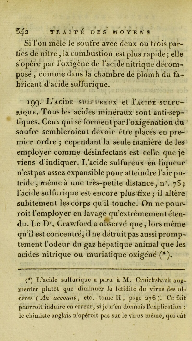 Si l’on mêle le soufre avec deux ou trois par- ties de niîre, la combustion est plus rapide; elle s’opère par l’oxigène de l’acide nitrique décom- pose , comme dans la chambre de plomb du fa- bricant d acide sulfurique. 199. L’acÎde sulfureux et I’acide sulfu- rique. Tous les acides minéraux sont anti-sep- tiques. Ceux qui se forment par l’oxigénation du soufre sembleraient devoir être placés en pre- mier ordre ; cependant la seule manière de les employer comme désinfeclans est celle que je viens d’indiquer. L’acide sulfureux en liqueur n’estpas assez expansible pour atteindre l’air pu- tride , même à une très-petite distance, n°. yS ; l’acide sulfurique est encore plus fixe ; il altère subitement les corps qu il touche. On ne pour- rait l’employer en lavage qu’extrêmement éten- du. Le Dr, Crawford a observé que, lors même qu’il est concentré, il ne détruitpas aussi promp- tement l’odeur du gaz hépatique animal que les acides nitrique ou muriatique oxigéné (*). (*) L’acide sulfurique a paru à M. Cruickshank aug- menter plutôt que diminuer la fétidité du virus des ul- cères (Ait account, etc. tome II, page 276)! Ce fait pourroit induire en erreur, si je n’en donnois l’explication : le chimiste anglais n’opéroit pas sur le virus même, qui eut