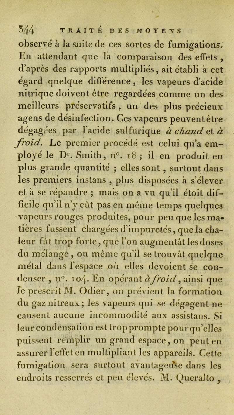 observé à la suite de ces sortes de fumigations. En attendant que la comparaison des effets , d’après des rapports multipliés, ait établi à cet égard quelque différence, les vapeurs d’acide nitrique doivent être regardées comme un des meilleurs préservatifs , un des plus précieux agens de désinfection. Ces vapeurs peuvent être dégagées par l’acide sulfurique à chaud ç,tà froid. Le premier procédé est celui qu’a em- ployé le Dr. Smith, n°. 18 ; il en produit en plus grande quantité ; elles sont, surtout dans les premiers instans , plus disposées à s’élever et à se répandre ; mais on a vu qu’il étoit dif- ficile qu’il n’y eût pas en même temps quelques vapeurs rouges produites, pour peu que les ma- tières fussent chargées d’impuretés, que la cha- leur fût trop forte, que l’on augmentât les doses du mélange , ou même qu’il se trouvât quelque métal dans l’espace où elles dévoient se con- denser , n°. 104. En opérant àfroid, ainsi que Te prescrit M. Odier, on prévient la formation du gaz nitreux ; les vapeurs qui se dégagent ne causent aucune incommodité aux assistans. Si leur condensation est trop prompte pourqu’elles puissent remplir un grand espace, on peut en assurer l’effet en multipliant les appareils. Cette fumigation sera surtout avantageuse dans les endroits resserrés et peu élevés. M. Queralto ,