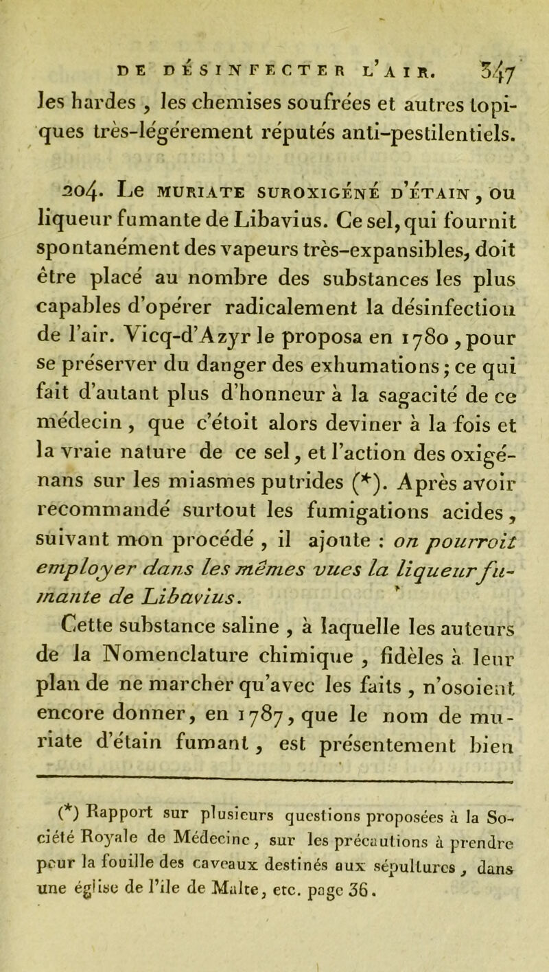 Jes hardes , les chemises soufrées et autres topi- ques très-légérement réputés anti-pestilentiels. 304- I^e MURIATE SUROXIGÉnÉ d’ÉtAIN , OU liqueur fumante de Libavius. Ce sel, qui fournit spontanément des vapeurs très-expansibles, doit être placé au nombre des substances les plus capables d’opérer radicalement la désinfection de 1 air. Vicq-d’Azyr le proposa en 1780 ,pour se préserver du danger des exhumations; ce qui fait d’autant plus d’honneur à la sagacité de ce médecin , que c etoit alors deviner à la fois et la vraie nature de ce sel, et l’action des oxigé- nans sur les miasmes putrides (*). Après avoir recommandé surtout les fumigations acides, suivant mon procédé , il ajoute : on pourroil employer dans les mêmes vues la liqueur fu- mante de Libavius. Cette substance saline , à laquelle les auteurs de la Nomenclature chimique , fidèles à leur plan de ne marcher qu’avec les faits , n’osoient encore donner, en 1787, que le nom de mu- riate d’étain fumant, est présentement bien (*) Rapport sur plusieurs questions proposées à la So- ciété Royale de Médecine, sur les précautions à prendre peur la touille des caveaux destinés aux sépultures , dans une église de File de Malte, etc. page 36.