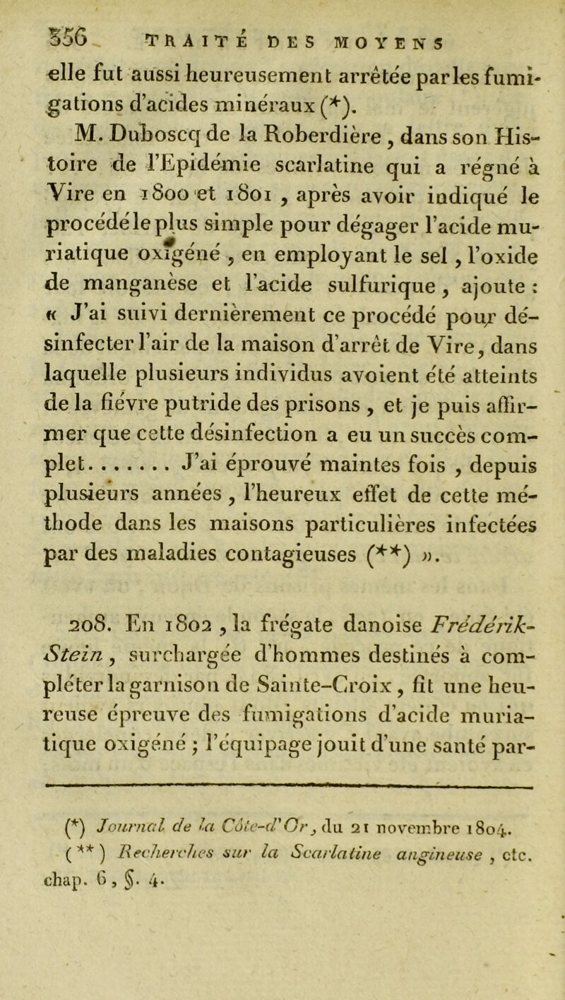 elle fut aussi heureusement arrêtée parles fumi- gations d’acides minéraux (*). M. Duboscq de la Roberdière , dans son His- toire de l’Epidémie scarlatine qui a régné à Vire en iboo et 1801 , après avoir indiqué le procédé le plus simple pour dégager l’acide mu- riatique oxfgéné , en employant le sel , l’oxide de manganèse et l’acide sulfurique, ajoute : « J’ai suivi dernièrement ce procédé pour dé- sinfecter l’air de la maison d’arrêt de Vire, dans laquelle plusieurs individus avoient été atteints de la fièvre putride des prisons , et je puis affir- mer que cette désinfection a eu un succès com- plet J’ai éprouvé maintes fois , depuis plusieurs années , l’heureux effet de cette mé- thode dans les maisons particulières infectées par des maladies contagieuses (**) ». 208. En 1802 , la frégate danoise Fréderik- Stein , surchargée d’hommes destinés à com- pléter la garnison de Sainte-Croix , fît une heu- reuse épreuve des fumigations d’acide muria- tique oxigéné ; l’équipage jouit d’une santé par- (*) Journal de la Côte-d.' Or , du 21 novembre 1804. ( ** ) Recherches sur la Scarlatine angineuse , etc. ehap. 6 , §. 4.