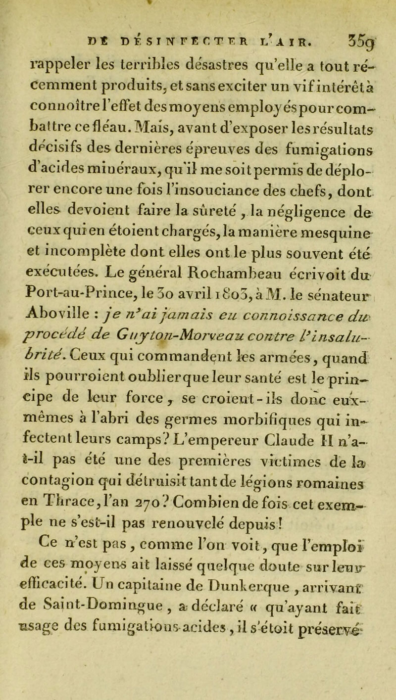rappeler les terribles désastres qu’elle a tout ré- cemment produits, et sans exciter un vifintérêtà connoître l’effet desmoyens employéspour com- battre ce fléau. Mais, avant d’exposer les résultats décisifs des dernières épreuves des fumigations d’acides minéraux, qu'il me soit permis de déplo- rer encore une fois l’insouciance des chefs, dont elles dévoient faire la sûreté , la négligence de ceux qui en étoient chargés, la manière mesquine et incomplète dont elles ont le plus souvent été exécutées. Le général Rochambeau écrivoit du Port-au-Prince, le 3o avril ifio3,àM. le sénateur Aboville : je n’ai jamais eu connaissance du procédé de Guyton-Morveau contre L*insalu- brité. Ceux qui commandant les armées, quand ils pourroient oublierque leur santé est le prin- cipe de leur force, se croient-ils donc eux- mêmes à l’abri des germes morbifiques qui in- fectent leurs camps? L’empereur Claude il n’a- 4-il pas été une des premières victimes de la contagion qui détruisit tant de légions romaines en Thrace,l’an 270 ? Combien de fois cet exem- ple ne s’est-il pas renouvelé depuis! Ce n’est pas, comme l’on voit, que l’emploi de ces moyens ait laissé quelque doute surleuu efficacité. Un capitaine de Dunkerque , arrivant de Saint-Domingue, a déclaré « qu’ayant fait usage des fumigations acides, il s’étoit préservé