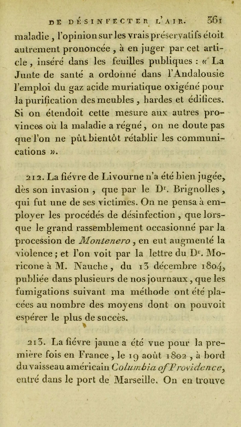 maladie, l’opinion sur les vrais préservatifs étoit autrement prononcée , à en juger par cet arti- cle , inséré dans les feuilles publiques : « La Junte de sauté a ordonné dans l’Andalousie l’emploi du gaz acide muriatique oxigéné pour la purification des meubles , hardes et édifices. Si on étendoit cette mesure aux autres pro- vinces où la maladie a régné, on ne doute pas que l’on ne pûubientôt rétablir les communi- cations ». 212. La fièvre de Livourne n’a été bien jugée, dès son invasion , que par le Dr. Brignolles , qui fut une de ses victimes. On ne pensa à em- ployer les procédés de désinfection , que lors- que le grand rassemblement occasionné par la procession de Montenero, en eut augmenté la violence ; et l’on voit par la lettre du D1. Mo- ricone à M. Nauche, du i3 décembre i8o4> publiée dans plusieurs de nos journaux, que les fumigations suivant ma méthode ont été pla- cées au nombre des moyens dont on pouvoit espérer le plus de succès. % 213. La fièvre jaune a été vue pour la pre- mière fois en France , le ig août 1S02 , à bord du vaisseau américain Columbia ofProvidence, entré dans le port de Marseille. On en trouve