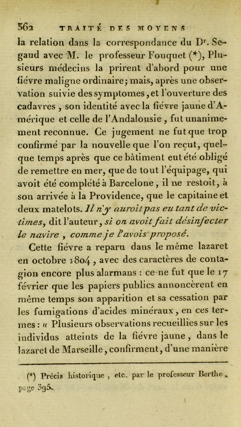 la relation dans la correspondance du Dr. Se- gaud avec M. le professeur Fouquet (*), Plu- sieurs médecins la prirent d’abord pour une fiëvre maligne ordinaire ; mais, après une obser- vation suivie des symptômes, et l’ouverture des cadavres , son identité avec la fièvre jaune d’A- mérique et celle de l’Andalousie , fut unanime- ment reconnue. Ce jugement ne fut que trop confirmé par la nouvelle que l’on reçut, quel- que temps après que ce bâtiment eut été obligé de remettre en mer, que de tout l’équipage, qui avoit été complété à Barcelone , il ne restoit, à son arrivée à la Providence, que le capitaine et deux matelots. Il n'y auroitpas eu tant de vic- times, dit l’auteur, si on avoitfait désinfecter le navire , comme je l’avais proposé. Cette fièvre a reparu dans le même lazaret en octobre ï8o4 , avec des caractères de conta- gion encore plus alarmans : ce ne fut que le 17 février que les papiers publics annoncèrent en même temps son apparition et sa cessation par les fumigations d’acides minéraux, en ces ter- mes : « Plusieurs observations recueillies sur les individus atteints de la fièvre jaune, dans le lazaret de Marseille, confirment, d’une manière (*) Précis historique , etc. par le professeur Bertlie „ F£e 3g5s