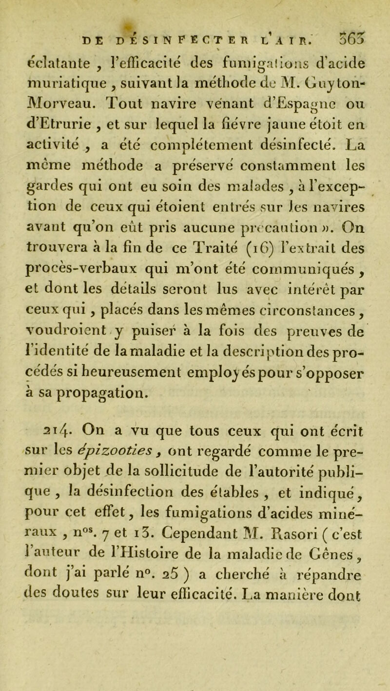 \ éclatante , l’efficacité des fumigations d’acide muriatique , suivant la méthode de M. Guyton- Morveau. Tout navire venant d’Espagne ou d’Etrurie , et sur lequel la fièvre jaune étoit en activité , a été complètement désinfecté. La meme méthode a préservé constamment les gardes qui ont eu soin des malades , à l’excep- tion de ceux qui étoient entrés sur les navires avant qu’on eût pris aucune précaution a. On trouvera à la fin de ce Traité (16) l’extrait des procès-verbaux qui m’ont été communiqués , et dont les détails seront lus avec intérêt par ceux qui, placés dans les mêmes circonstances , voudroient y puiser à la fois des preuves de l’identité de la maladie et la description des pro- cédés si heureusement employés pour s’opposer à sa propagation. ai4- On a vu que tous ceux qui ont écrit sur les épizooties , ont regardé comme le pre- mier objet de la sollicitude de l’autorité publi- que , la désinfection des étables, et indiqué, pour cet effet, les fumigations d’acides miné- raux , nos. y et i3. Cependant M. Rasori ( c’est 1 auteur de l’Histoire de la maladie de Gênes, dont j’ai parlé n°. 25 ) a cherché à répandre des doutes sur leur efficacité. La manière dont