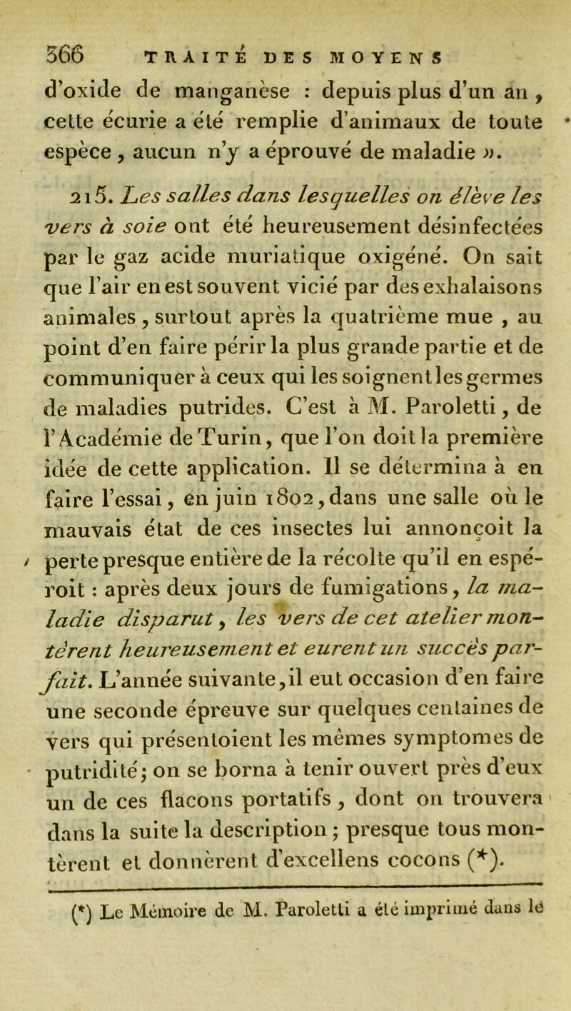 d’oxide de manganèse : depuis plus d’un an , cette écurie a été remplie d’animaux de toute espèce , aucun n’y a éprouvé de maladie ». 215. Les salles dans lesquelles on élève les vers à soie ont été heureusement désinfectées par le gaz acide muriatique oxigéné. On sait que l’air en est souvent vicié par des exhalaisons animales , surtout après la quatrième mue , au point d’en faire périr la plus grande partie et de communiquer à ceux qui les soignent les germes de maladies putrides. C’est à M. Paroletti, de l’Académie de Turin, que l’on doit la première idée de cette application. 11 se détermina à en faire l’essai, en juin 1802,dans une salle où le mauvais état de ces insectes lui annonçoit la perte presque entière de la récolte qu’il en espé- roit : après deux jours de fumigations, la ma- ladie disparut, les vers de cet atelier mon- tèrent heureusement et eurent un succès par- fait. L’année suivante,il eut occasion d’en faire une seconde épreuve sur quelques centaines de vers qui présentoient les mêmes symptômes de putridité j on se borna à tenir ouvert près d’eux un de ces flacons portatifs, dont on trouvera dans la suite la description ; presque tous mon- tèrent et donnèrent d’excellens cocons (*). (*) Le Mémoire de M. Paroletti a été imprimé dans lé