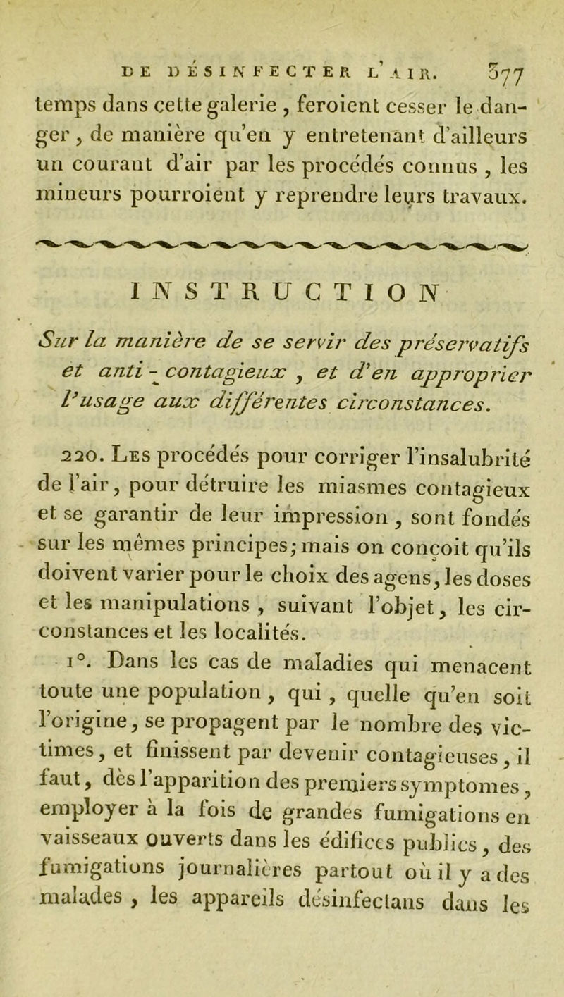 temps dans cette galerie , feroient cesser le dan- ger , de manière qu’en y entretenant d’ailleurs un courant d’air par les procèdes connus , les mineurs pourroient y reprendre leurs travaux. INSTRUCTION Sur la manière de se servir des pi'éservatifs et anti - contagieux , et d’en approprier Vusage aux différentes circonstances. 220. Les procèdes pour corriger l’insalubrité de T air, pour détruire les miasmes contagieux et se garantir de leur impression , sont fondés sur les mêmes principes;mais on conçoit qu’ils doivent varier pour le choix des agens, les doses et les manipulations , suivant l’objet, les cir- constances et les localités. i°. Dans les cas de maladies qui menacent toute une population, qui , quelle qu’en soit l’origine, se propagent par Je nombre des vic- times , et finissent par devenir contagieuses, il faut, dès 1 apparitio n des premiers symptômes, employer à la fois de grandes fumigations en vaisseaux ouverts dans les édifices publics, des fumigations journalières partout où il y a des malades , les appareils désinfeclans dans les