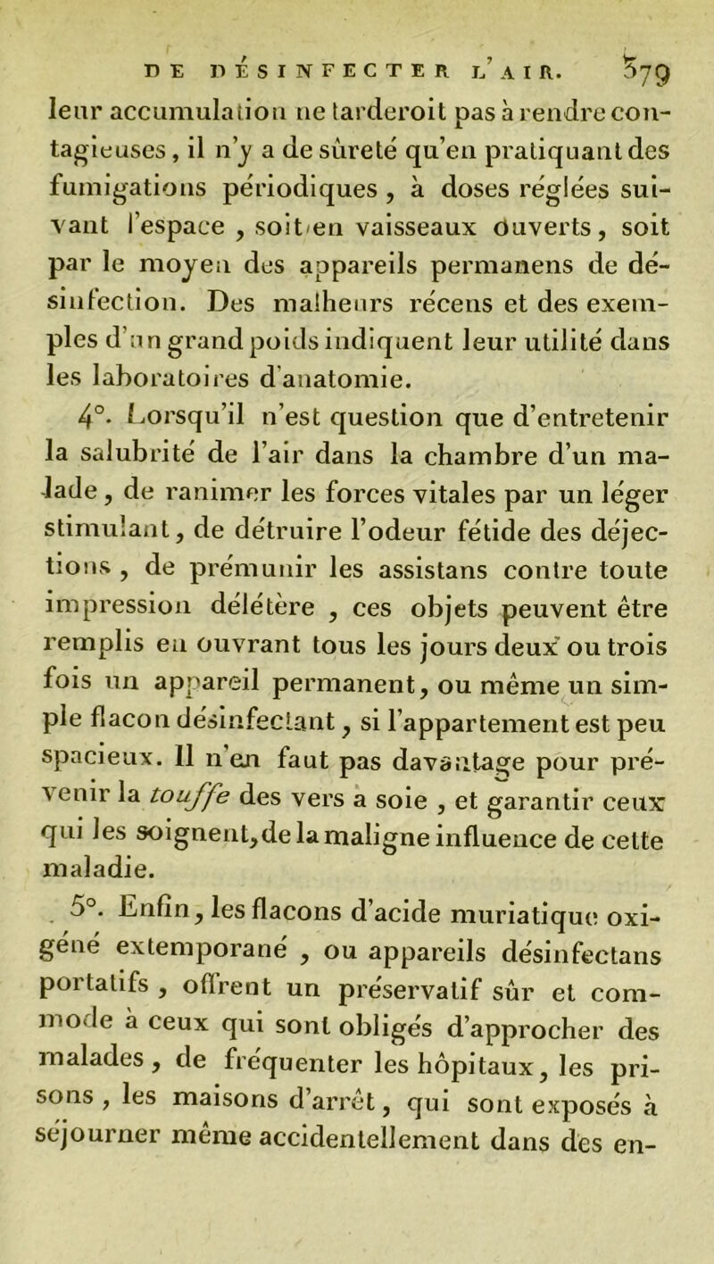 leur accumulation ne tarderoit pas à rendre con- tagieuses , il n’y a de sûreté qu’en pratiquant des fumigations périodiques , à doses réglées sui- vant l’espace , soit en vaisseaux Ouverts, soit par le moyen des appareils permanens de dé- sinlection. Des malheurs récens et des exem- ples d’un grand poids indiquent leur utilité dans les laboratoires d’anatomie. 4°. Lorsqu’il n’est question que d’entretenir la salubrité de l’air dans la chambre d’un ma- lade , de ranimer les forces vitales par un léger stimulant, de détruire l’odeur fétide des déjec- tions , de prémunir les assistans contre toute impression délétère , ces objets peuvent être remplis eu ouvrant tous les jours deux' ou trois fois un appareil permanent, ou même un sim- ple flacon désinfectant, si l’appartement est peu spacieux. 11 n en faut pas davantage pour pré- venir la touffe des vers a soie , et garantir ceux qui les soignent,de la maligne influence de celte maladie. 5°. Enfin, les flacons d acide muriatique oxi- géné extemporané , ou appareils désinfectans portatifs , ofïrent un préservatif sûr et com- mode à ceux qui sont obligés d’approcher des malades, de fréquenter les hôpitaux, les pri- sons , les maisons d’arrêt, qui sont exposés à séjourner même accidentellement dans des en-