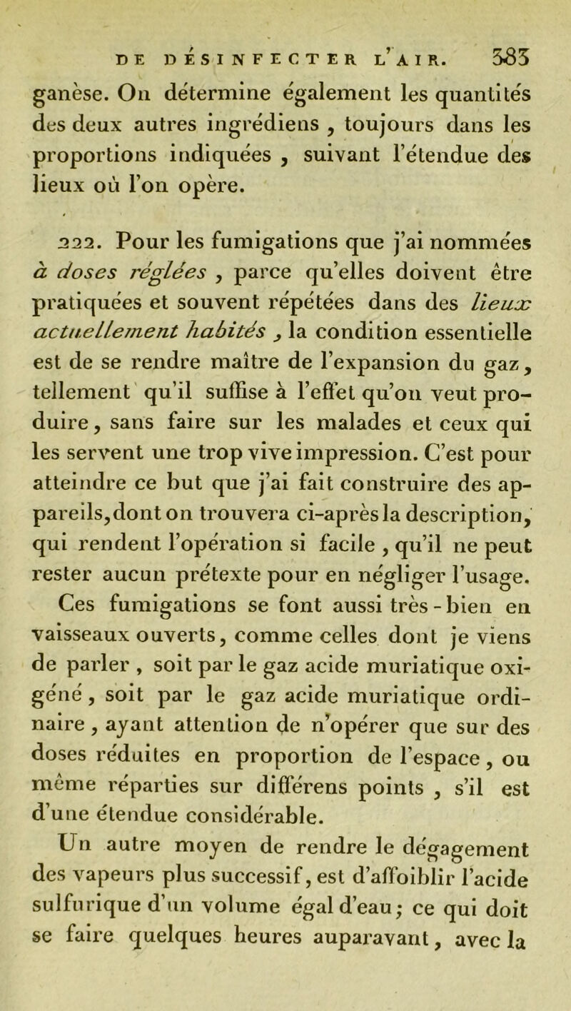 ganèse. Ou détermine également les quantités des deux autres ingrédiens , toujours dans les proportions indiquées , suivant l’étendue des lieux où l’on opère. 322. Pour les fumigations que j’ai nommées à doses réglées , parce qu’elles doivent être pratiquées et souvent répétées dans des lieuse actuellejnent habités la condition essentielle est de se rendre maître de l’expansion du gaz, tellement qu’il suffise à l’effet qu’on veut pro- duire , sans faire sur les malades et ceux qui les servent une trop vive impression. C’est pour atteindre ce but que j’ai fait construire des ap- pareils, dont on trouvera ci-après la description, qui rendent l’opération si facile , qu’il ne peut rester aucun prétexte pour en négliger l’usage. Ces fumigations se font aussi très-bien en vaisseaux ouverts, comme celles dont je viens de parler , soit par le gaz acide muriatique oxi- géné, soit par le gaz acide muriatique ordi- naire , ayant attention de n’opérer que sur des doses réduites en proportion de l’espace, ou même réparties sur différens points , s’il est d une étendue considérable. Un autre moyen de rendre le dégagement des vapeurs plus successif, est d’affoiblir l’acide sulfurique d’un volume égal d’eau; ce qui doit se faire quelques heures auparavant, avec la