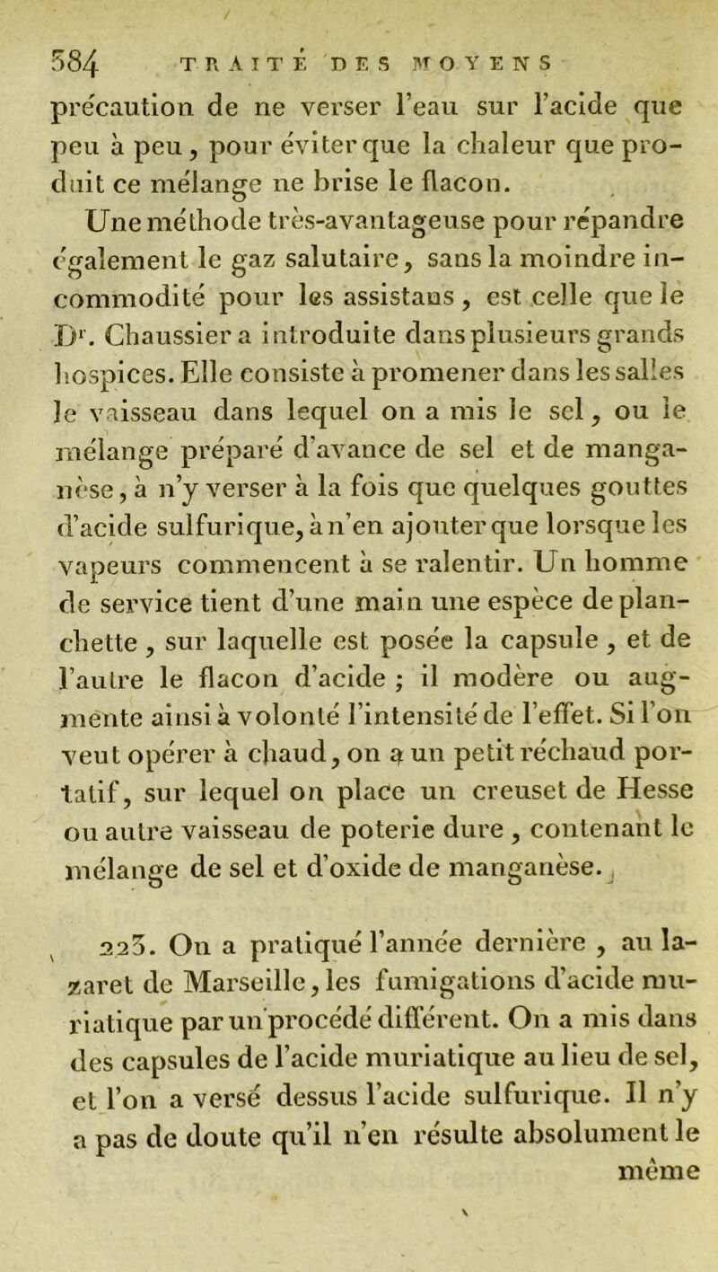 précaution de rie verser l’eau sur l’acide que peu à peu , pour éviter que la chaleur que pro- duit ce mélange ne brise le flacon. Une méthode très-avantageuse pour répandre également le gaz salutaire, sans la moindre in- commodité pour les assistaus , est celle que le D1. Chaussiera introduite dans plusieurs grands hospices. Elle consiste à promener dans les salles le vaisseau dans lequel on a mis le sel, ou le mélange préparé d’avance de sel et de manga- nèse , à n’y verser à la fois que quelques gouttes d’acide sulfurique, à n’en ajouter que lorsque les vapeurs commencent à se ralentir. Un homme de service tient d’une main une espèce de plan- chette , sur laquelle est posée la capsule , et de l’autre le flacon d’acide ; il modère ou aug- mente ainsi à volonté l’intensité de l’effet. Si l’on veut opérer à chaud, on a un petit réchaud por- tatif, sur lequel on place un creuset de Hesse ou autre vaisseau de poterie dure , contenant le mélange de sel et d’oxide de manganèse. 2 25. On a pratiqué l’année dernière , au la- zaret de Marseille,les fumigations d’acide mu- riatique par un procédé différent. On a mis dans des capsules de l’acide muriatique au lieu de sel, et l’on a versé dessus l’acide sulfurique. Il n’y a pas de doute qu’il n’en résulte absolument le même