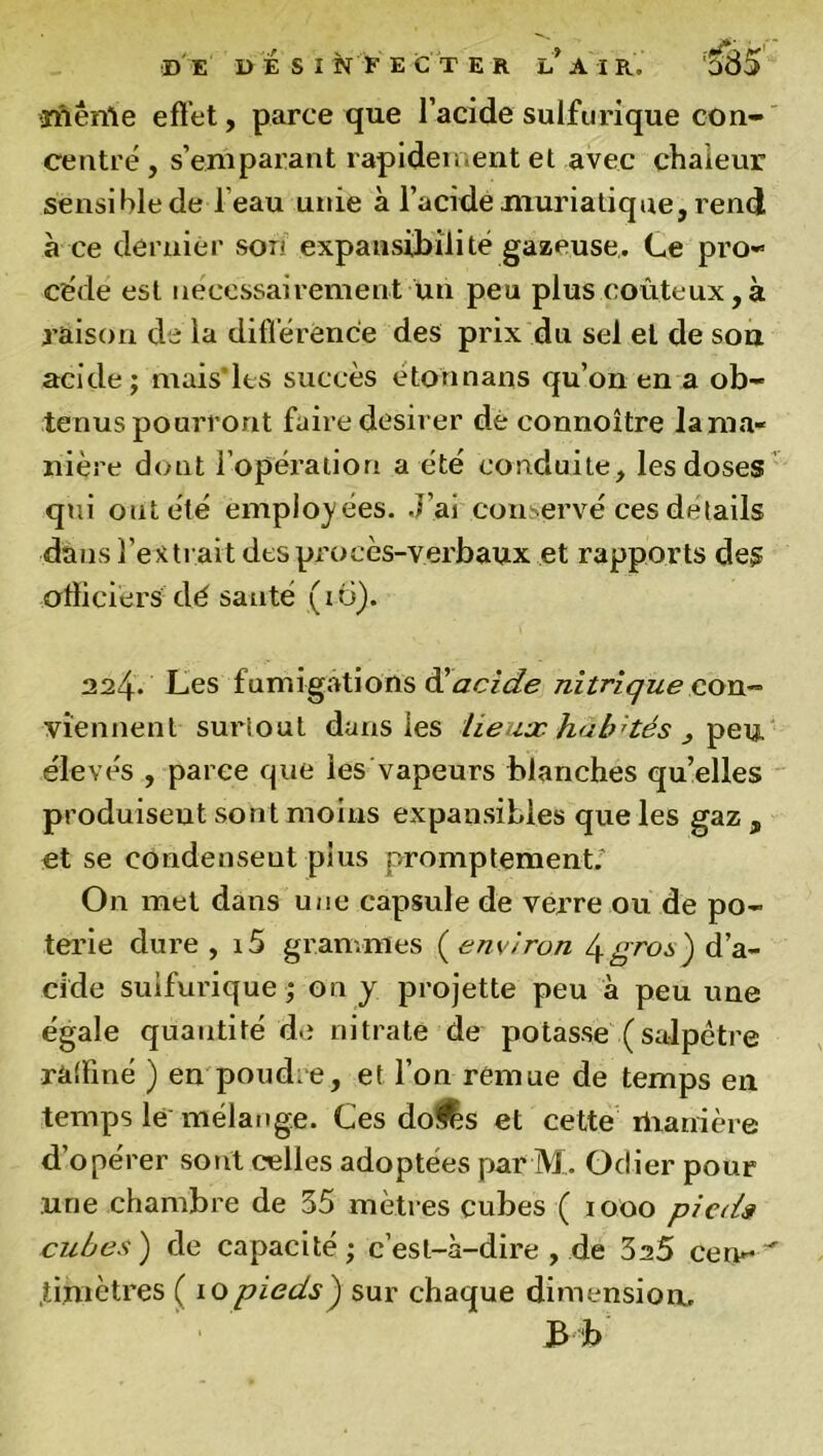 'ïflênle effet, parce que l’acide sulfurique con- centre, s’emparant rapidement et avec chaleur sensible de l’eau unie à l’acide muriatique, rend à ce dernier soi* expansibilité gazeuse. Ce pro- cède est nécessairement un peu plus coûteux,à raison de la différence des prix du sel et de sou acide; mais’les succès étonnans qu’on en a ob- tenus pourront faire désirer de connoître lama» nière dont l’opération a cte conduite, les doses qui ont été employées. J’ai conservé ces détails dans l’extrait des pi'ocès-verbaux et rapports des officiers-dé santé (i 6). 224* Les fumigations & acide nitrique con- viennent suriout dans les lieux habités , peu élevés , parce que les vapeurs blanches qu’elles produisent sont moins expansibles que les gaz , et se condenseut plus promptement. On met dans une capsule de verre ou de po- terie dure, i5 grammes (environ d’a- cide sulfurique; on y projette peu à peu une égale quantité de nitrate de potasse (salpêtre raffiné ) en poudre, et l’on remue de temps en temps le mélange. Ces do&s et cette manière d’opérer sont celles adoptées par M, Odier pour une chambre de 35 mètres cubes ( 1000 pieds cubes) de capacité; c’est-à-dire , de 3s5 cen- .iimètres ( iopieds) sur chaque dimension. B b