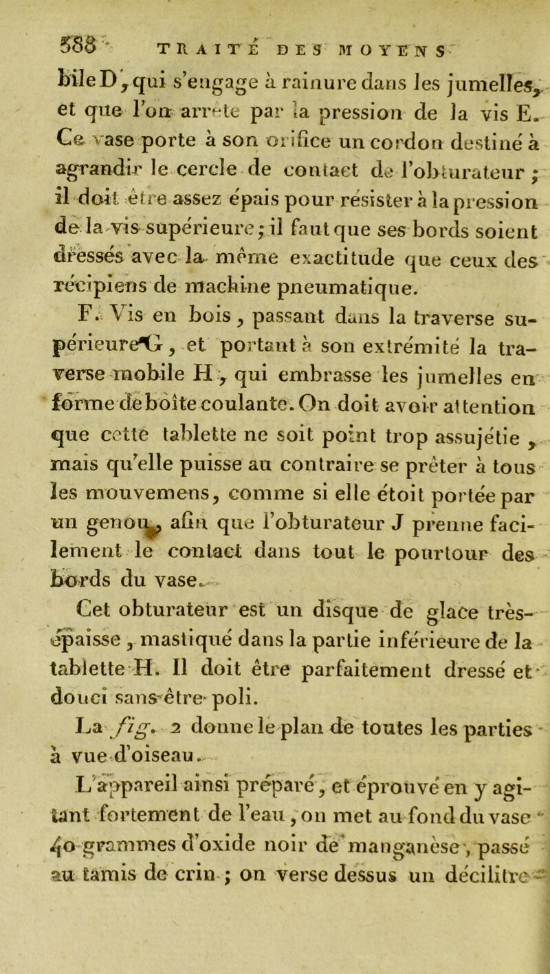 bile D, qui s’engage à rainure dans les jumelles, et que l’on arrête par la pression de la vis E. Ce vase porte à son orifice un cordon destine' à agrandir le cercle de contact de l’obturateur ; il doit être assez épais pour résister à la pression de la vis supérieure; il faut que ses bords soient déesses avec la même exactitude que ceux des récipiens de machine pneumatique. F. Vis en bois, passant dans la traverse su- périeure^, et portant à son extrémité la tra- verse mobile H , qui embrasse les jumelles en forme déboîte coulante.On doit avoir attention que cette tablette ne soit point trop assujétie , maïs qu’elle puisse au contraire se prêter à tous les mouvemens, comme si elle étoit portée par un genou^ afin que l’obturateur J prenne faci- lement le contact dans tout le pourtour des bords du vase. Cet obturateur est un disque de glace très- épaisse , mastiqué dans la partie inférieure de la tablette H. Il doit être parfaitement dressé et- douci sansrêtre- poli. La fi g. 2 donne le plan de toutes les parties à vue d’oiseau. L appareil ainsi préparé, et éprouvé en y agi- tant fortement de l’eau ,on met au fond du vase  4o grammes d’oxide noir de’manganèse , passé au tamis de crin ; on verse dessus un décilitre