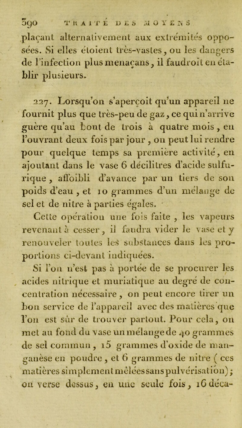 plaçant alternativement aux extrémités oppo- sées. Si elles étoient très-vastes, ou les dangers de l'infection plusmenaçans, il faudroit en éta- blir plusieurs. 227. Lorsqu’on s’aperçoit qu’un appareil ne fournit plus que très-peu de gaz, ce qui n’arrive guère qu’au bout de trois à quatre mois , en l’ouvrant deux fois par jour , on peut lui rendre pour quelque temps sa première activité, en ajoutant dans le vase 6 décilitres d’acide sulfu- rique , affoibli d’avance par un tiers de son poids d’eau , et 10 grammes d’un mélange de sel et de nitre à parties égales. • Cette opération une fois faite , les vapeurs revenant à cesser , il faudra vider le vase et y renouveler toutes leS substances dans les pro- portions ci-devant indiquées. Si l’on n’est pas à portée de se procurer les acides nitrique et muriatique au degré de con- centration nécessaire, on peut encore tirer un bon service de l’appareil avec des matières que l’on est sûr de trouver partout. Pour cela, 011 met au fond du vase un mélange de 40 grammes de sel commun , i5 grammes d’oxide de man- ganèse en poudre , et 6 grammes de nitre ( ces matières simplementmêléessanspulvérisatiôn) ; on verse dessus, en une seule fois, 1Guécu-