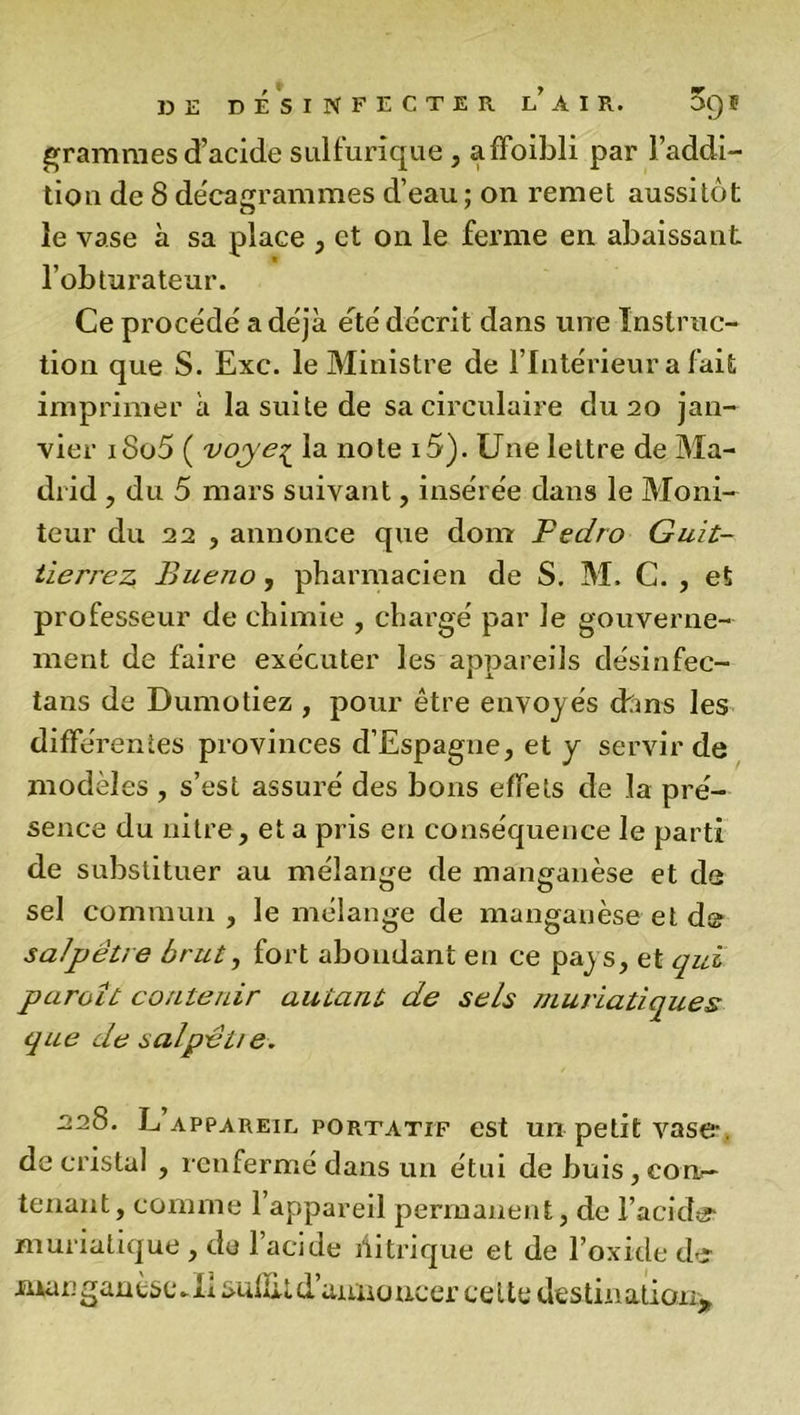 grammes d’acide sulfurique , affoibli par l’addi- tion de 8 décagrammes d’eau ; on remet aussitôt le vase à sa place , et on le ferme en abaissant l’obturateur. Ce procédé a déjà été décrit dans une Instruc- tion que S. Exc. le Ministre de l’Intérieur a fait imprimer à la suite de sa circulaire du 20 jan- vier iSo5 ( voye^ la note i5). Une lettre de Ma- drid , du 5 mars suivant, insérée dans le Moni- teur du 22 , annonce que dom Pedro Guit- tïerrez Bueno, pharmacien de S. M. C. , et professeur de chimie , chargé par Je gouverne- ment de faire exécuter les appareils désinfec- tans de Dumotiez , pour être envoyés chms les difïë rentes provinces d’Espagne, et y servir de modèles , s’est assuré des bons effets de la pré- sence du nitre, et a pris en conséquence le parti de substituer au mélange de manganèse et de sel commun , le mélange de manganèse et de salpêtre brut, fort abondant en ce paj s, et qui paroît contenir autant de se/s muriatiques que de salpêtie. 228. L appareil, portatif est un petit vase- de cristal , renfermé dans un étui de buis, con- tenant, comme l’appareil permanent, de l’acide- muriatique , de l’acide nitrique et de l’oxide de manganèseJa aultit d’annoncer celte destination*