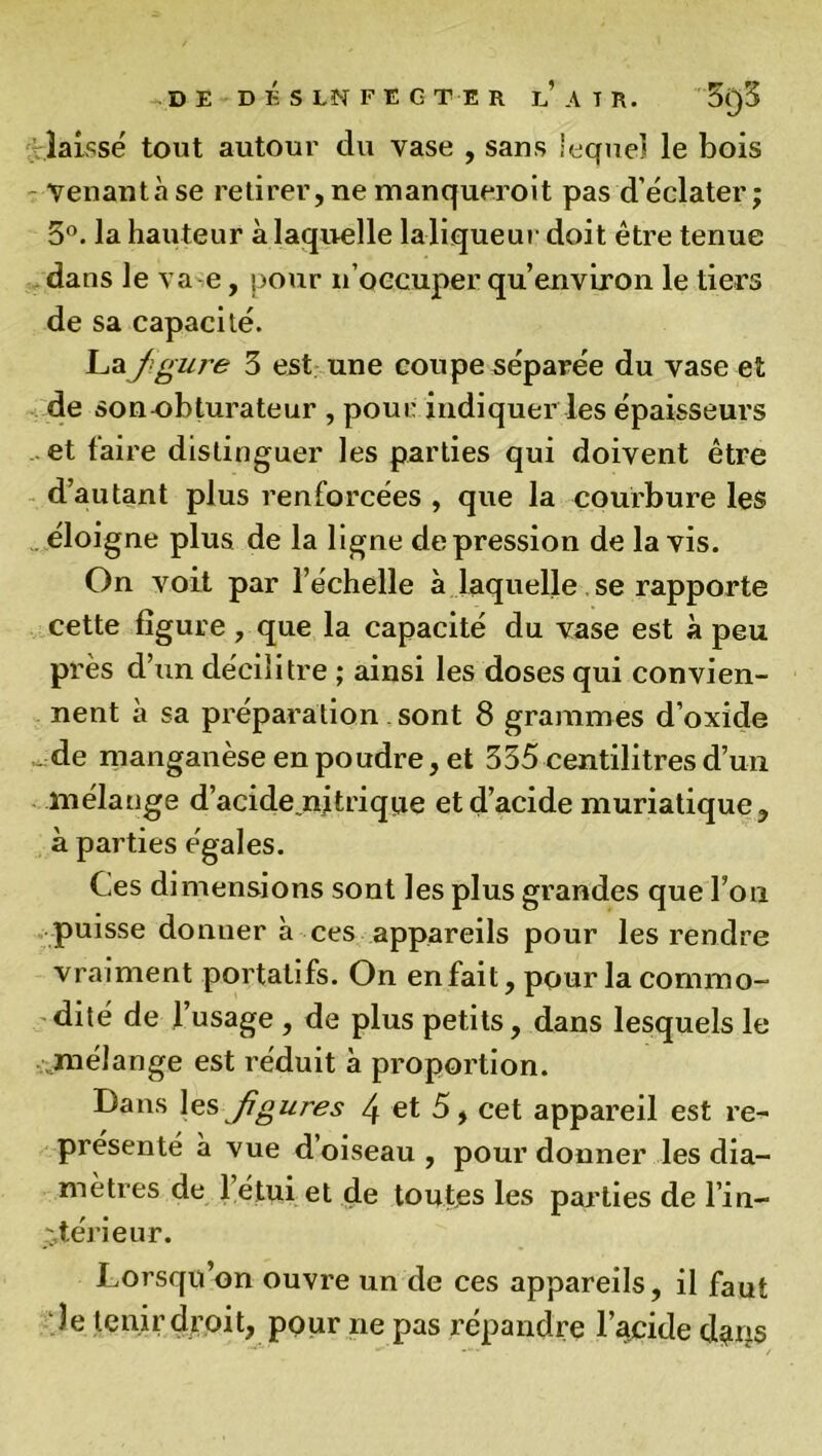 DE D É S LN F E G T E R if ATR. 31)3 laisse tout autour du vase , sans lequel le bois Venantàse retirer,ne manqueroit pas d’éclater; 5°. la hauteur à laquelle la-liqueur doit être tenue dans le va e, pour n’occuper qu’ environ le tiers de sa capacité. Lai figure 3 est une coupe séparée du vase et de son obturateur , pour indiquer les épaisseurs et faire distinguer les parties qui doivent être d’autant plus renforcées , que la courbure les éloigne plus de la ligne dépréssion de lavis. On voit par l’échelle à laquelle se rapporte cette figure , que la capacité du vase est à peu près d’un décilitre ; ainsi les doses qui convien- nent à sa préparation sont 8 grammes d’oxide „ de manganèse en poudre, et 335 centilitres d’un mélange d’acide nitrique et d’acide muriatique, à parties égales. C.es dimensions sont les plus grandes que l’on puisse donner à ces appareils pour les rendre vraiment portatifs. On enfait, pour la commo- dité de l’usage , de plus petits, dans lesquels le mélange est réduit à proportion. Dans les figures 4 et 5, cet appareil est re- présenté à vue d oiseau , pour donner les dia- mètres de 1 étui et de toutes les parties de l’in- r,térieur. Lorsqu’on ouvre un de ces appareils, il faut le tenir droit, pour ne pas répandre l’acide da^s