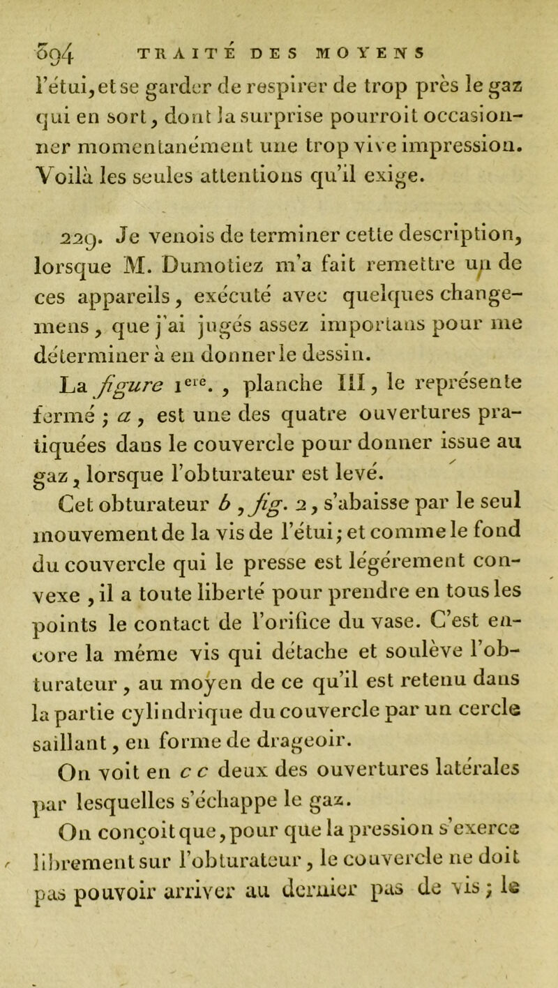 l’étui,etse garder de respirer de trop près le gaz qui en sort, dont la surprise pourroit occasion- ner momentanément une trop vive impression. Voilà les seules attentions qu’il exige. 22(j. Je venois de terminer cette description, lorsque M. Dumotiez m’a fait remettre un de ces appareils, exécuté avec quelques change- mens , que j'ai jugés assez importuns pour me déterminer à en donner le dessin. La figure ieie. , planche III, le représente fermé ; a , est une des quatre ouvertures pra- tiquées dans le couvercle pour donner issue au gaz, lorsque l’obturateur est levé. Cet obturateur b ,Jig- 2, s’abaisse par le seul mouvement de la vis de l’étui ; et comme le fond du couvercle qui le presse est légèrement con- vexe , il a toute liberté pour prendre en tous les points le contact de l’orifice du vase. C’est en- core la même vis qui détache et soulève l’ob- turateur , au moyen de ce qu’il est retenu daus la partie cylindrique du couvercle par un cercle saillant, en forme de drageoir. On voit en c c deux des ouvertures latérales par lesquelles s’échappe le gaz. On conçoit que, pour que la pression s’exerce /■ librement sur l’obturateur, le couvercle ne doit pas pouvoir arriver au dernier pas de vis ; le