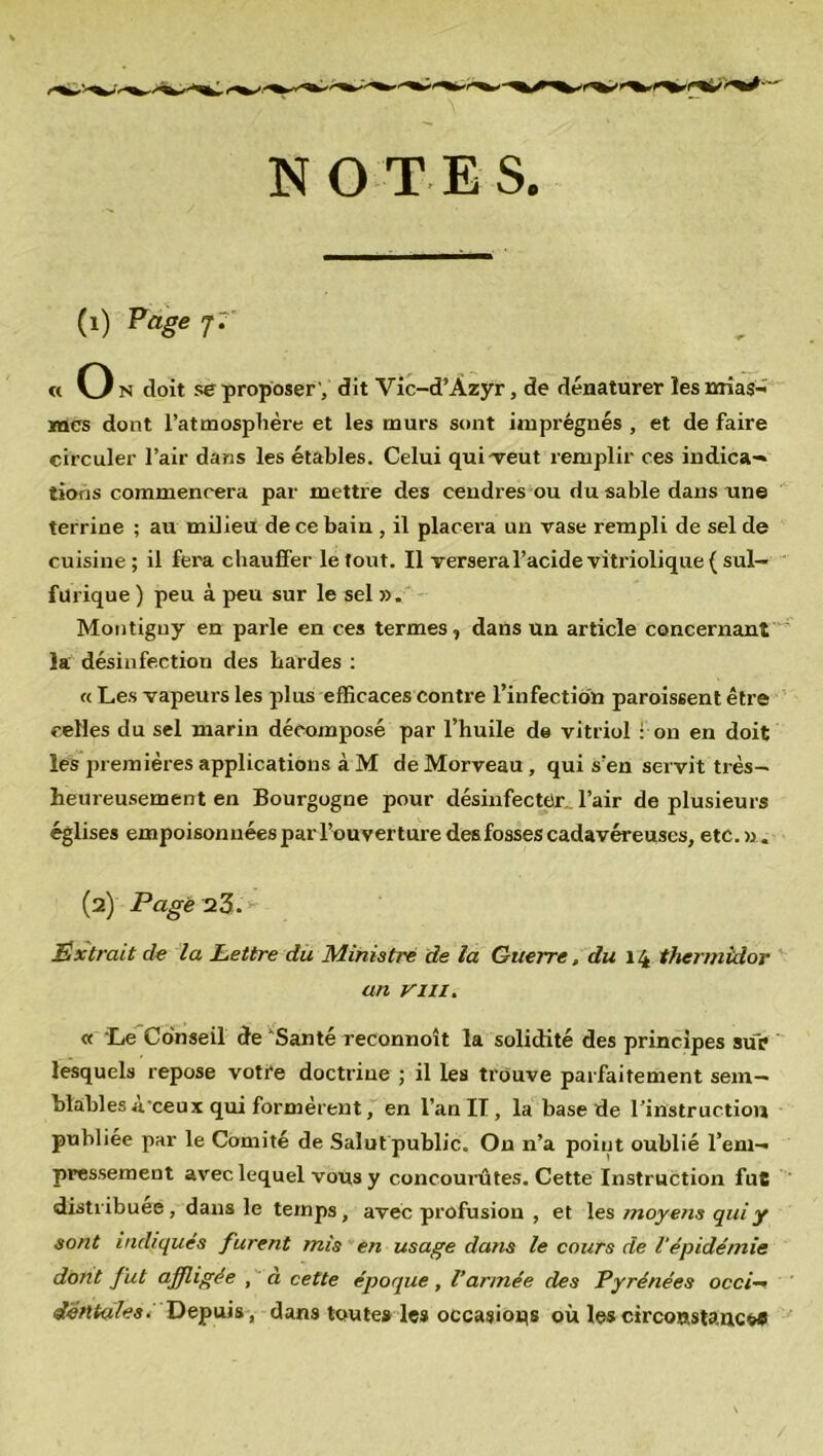 NOTES. (1) Page j7' « O n doit se proposer ', dit Vic-d’Azyr, de dénaturer les mias- mes dont l’atmosphère et les rnurs sont imprégnés , et de faire circuler l’air dans les étables. Celui quiveut remplir ces indica- tions commencera par mettre des cendres ou du sable dans une terrine ; au milieu de ce bain , il placera un vase rempli de sel de cuisine; il fera chauffer le fout. Il versera l’acide vitriolique ( sul- furique ) peu à peu sur le sel ». Montiguy en parle en ces termes, dans un article concernant la désinfection des hardes : « Les vapeurs les plus efficaces contre l’infection paroissent être celles du sel marin décomposé par l’huile de vitriol : on en doit les premières applications à M de Morveau , qui s’en servit très- heureusement en Bourgogne pour désinfecter, l’air de plusieurs églises empoisonnées par l’ouverture desfosses cadavéreuses, etc.». (2) Page 23. Extrait de la Lettre du Ministre de la Guerre, du 14 thermidor an y m. « Le Conseil de Santé reconnoît la solidité des principes sur lesquels repose votre doctrine ; il les trouve parfaitement sem- blables à’ceux qui formèrent, en l’an II, la base de l’instruction publiée par le Comité de Salutpublic. On n’a point oublié l’em- pressement avec lequel vous y concourûtes. Cette Instruction fut distribuée , dans le temps, avec profusion , et les moyens qui y sont indiqués furent mis en usage dans le cours de 1‘épidémie dont fut affligée , à cette époque, l’armée des Pyrénées occi- dentales. Depuis, dans toute» les occasions où les circonstance*