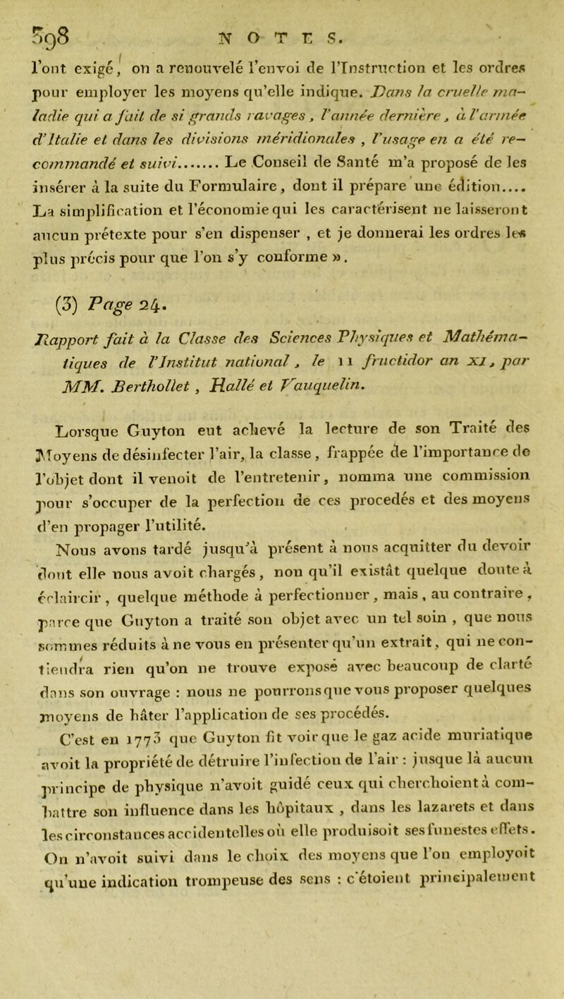 l’ont exigé, on a renouvelé l’envoi de l'Instruction et les ordres pour employer les moyens qu'elle indique. T)ans la cruelle ma- ladie qui a fait de si grands ravages , Vannée dernière , à l’armée d’Italie et dans les divisions méridionales , l’usage en a été re- commandé et suivi Le Conseil de Santé m’a proposé de les insérer à la suite du Formulaire, dont il prépare une édition.... La simplification et l’économie qui les caractérisent ne laisseront aucun prétexte pour s’en dispenser , et je donnerai les ordres le* plus précis pour que l’on s’y conforme ». (3) Page ali-. Rapport fait à la Classe des Sciences Physiques et Mathéma- tiques de l'Institut national , le 11 fructidor an xi, par MM. Berthollet, Halle et Vauquelin. Lorsque Guyton eut achevé la lecture de son Traité des Moyens de désinfecter l’air, la classe , frappée de l’importance de l’objet dont il venoit de l’entretenir, nomma une commission pour s’occuper de la perfection de ces procédés et des moyens d’en propager l’utilité. Nous avons tardé jusqu’à présent à nous acquitter du devoir dont elle nous avoit chargés, non qu’il existât quelque doute à éclaircir , quelque méthode à perfectionner , mais , au contraire , parce que Guyton a traité son objet avec rrn tel soin , que nous sommes réduits à ne vous en présenter qu’un extrait, qui ne con- tiendra rien qu’on 11e trouve expose avec beaucoup de clarté dans son ouvrage : nous 11e ponrronsque vous proposer quelques moyens de hâter l’application de ses procédés. C’est en 1773 que Guyton fit voirque le gaz acide muriatique avoit la propriété de détruire l’infection de l’air : jusque là aucun principe de physique n’avoit guidé ceux qui cherchoientà com- battre son influence dans les hôpitaux , dans les lazarets et dans les circonstances accidentelles où elle produisoit ses funestes effets. On 11’avoit suivi dans le choix des moyens que l’on employoït qu’une indication trompeuse des sens : c etoient principalement