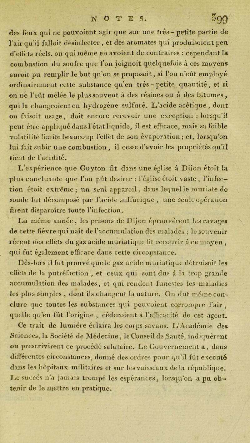 NOTES. £>Q9 des feux qui ne pouvoieut agir que sur une très-petite partie de l’air qu'il fulloit désinfecter , et des aromates qui produisoient peu d’effets réels, ou qui même en avoient de contraires : cependant la combustion du soufre que l’on joignoit quelquefois à ces moyens auroit pu remplir le but qn’on seproposoit, si l’on n’eût employé ordinairement cette substance qu’en très-petite quantité, et si on ne l’eût mêlée le plus souvent à des résines ou à des bitumes, qui la changeoient en hydrogène sulfuré. L’acide acétique, dont on faisoit usage, doit encore recevoir une exception : lorsqu’il peut être appliqué dans l'état liquide, il est efficace, mais sa foible volatilité limite beaucoup l’effet de son évaporation; et, lorsqu’on lui fait subir une combustion , il cesse d’avoir les propriétés qu’il tient de l’acidité. L’expérience que Guyton fit dans une église à Dijon étoit la plus concluante que l’on pût desirer : l'église étoit vaste , l’infec- tion étoit extrême; un seul appareil, dans lequel le muriate de soude fut décomposé par l’acide sulfurique , une seule opération firent disparoître toute l’infection. La même année, les prisons rie Dijon éprouvèrent les ravages de cette fièvre qui naît de l’accumulation des malades ; le souvenir récent des effets du gaz acide muriatique fit recourir à ce moyen , qui fut également efficace dans cette circonstance. Dès-lors il fut prouvé que le gaz acide muriatique détruisent les effets de la putréfaction , et ceux qui sont dus à la trop grande accumulation des malades, et qui rendent funestes les maladies les plus simples , dont ils changent la nature. On dut même con- clure que toutes les substances qui pouvoient corrompre l'air, quelle qu’en fût l’origine , céderoient à l’efficacité de cet agent. Ce trait de lumière éclaira les corps savans. L’Académie des Sciences, la Société de Médecine, le Conseil de Santé, indiquèrent ou prescrivirent ce procédé salutaire. Le Gouvernement a, dans différentes circonstances, donné des ordres pour qu’il fût exécuté dans les hôpitaux militaires et sur les vaisseaux delà république. Le succès n’a jamais trompé les espérances, lorsqu’on a pu ob- tenir de le mettre en pratique.