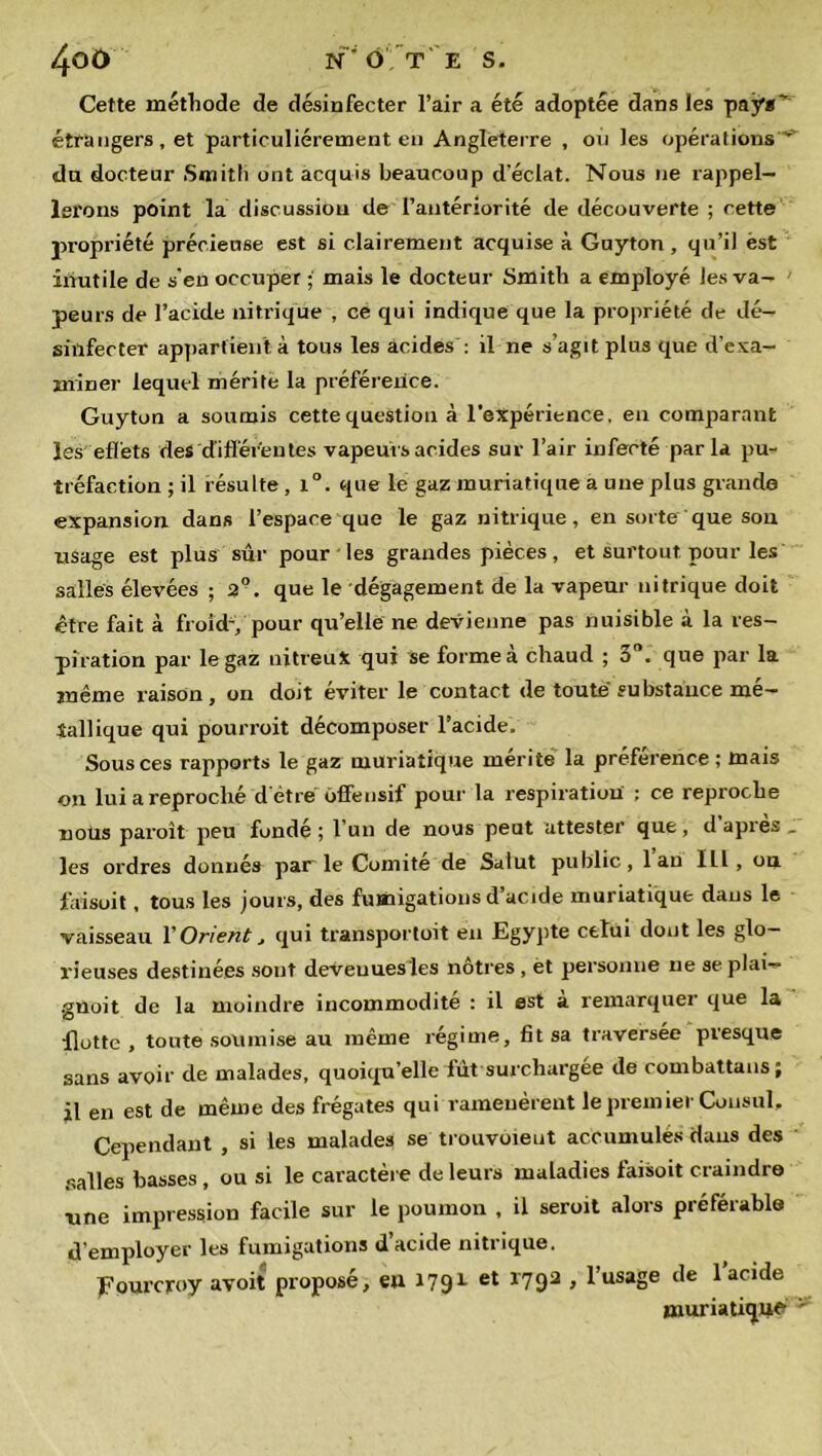 Cette méthode de désinfecter l’air a été adoptée dans les pays* étrangers, et particuliérement en Angleterre , on les opérations * du docteur Smith ont acquis beaucoup d’éclat. Nous ne rappel- lerons point la discussion de l’antériorité de découverte ; cette propriété précieuse est si clairement acquise à Guyton , qu’il èst inutile de s'en occuper ; mais le docteur Smith a employé les va- peurs de l’acide nitrique , ce qui indique que la propriété de dé- sinfecter appartient à tous les acides : il ne s’agit plus que d’exa- ininer lequel mérite la préférence. Guyton a soumis cette question à l’expérience, en comparant les effets des différentes vapeurs acides sur l’air infecté parla pu- tréfaction ; il résulte , i°. que le gaz muriatique a une plus grande expansion dans l’espace que le gaz nitrique, en sorte que son usage est plus sûr pour les grandes pièces, et surtout pour les salles élevées ; 2°. que le dégagement de la vapeur nitrique doit être fait à froid-, pour qu’elle ne devienne pas nuisible à la res- piration par le gaz nitreux qui se forme a chaud ; 3 . que par la même raison, on doit éviter le contact de toute substance mé- tallique qui pourroit décomposer l’acide. Sous ces rapports le gaz muriatique mérite la préférence; mais on lui a reproché d étre offensif pour la respiration ; ce reproche nous paroît peu fondé ; l’un de nous peut attester que, d apres _ les ordres donnés par le Comité de Salut public, 1 au ILl , ou faisuit, tous les jours, des fumigations d’acide muriatique dans le vaisseau 1 'Orient > qui transportoit en Egypte celui dont les glo- rieuses destinées sont deveuuesles nôtres , et personne ne se plai- guoit de la moindre incommodité : il est a remarquei que la Hotte , toute soumise au même régime, fit sa traversée presque sans avoir de malades, quoiqu’elle fût surchargée de combattans; il en est de même des frégates qui ramenèrent le premier Consul, Cependant , si les malades se trouvôieut accumulés dans des salles basses , ou si le caractère de leurs maladies faisoit craindre une impression facile sur le poumon , il seroit alors préférable d’employer les fumigations d’acide nitrique. Fourcroy avoit proposé, en 179L et r79a J l’usage de 1 acide muriatique