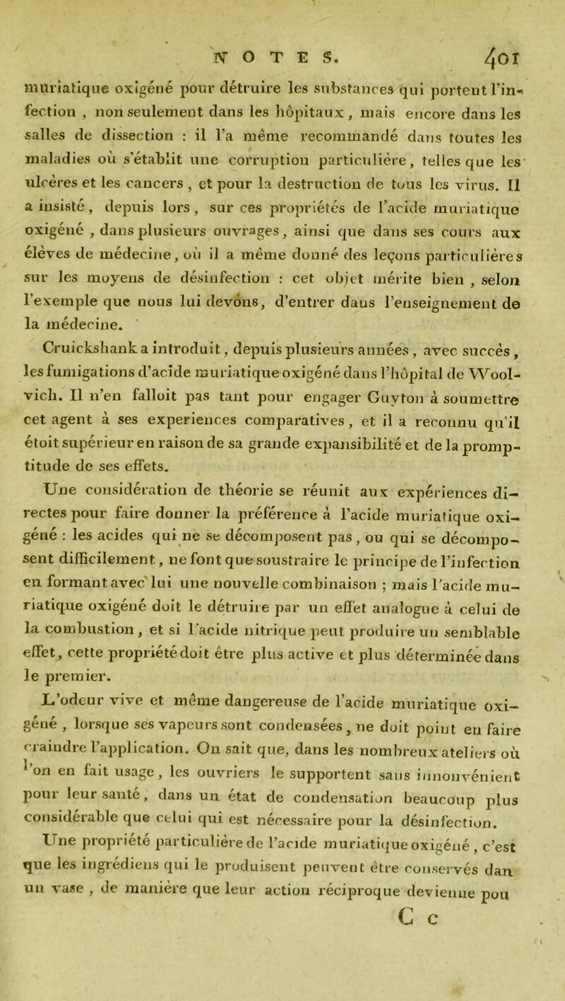 muriatique oxigéné pour détruire les substances qui portent l'in-, fection , non seulement dans les hôpitaux, mais encore dans les salles de dissection : il l'a même recommandé dans toutes les maladies où s'établit une corruption particulière , telles que les' ulcères et les cancers , et pour la destruction de tuus les virus. [1 a insisté , depuis lors , sur ces propriétés de l’acide muriatique oxigéné , dans plusieurs ouvrages, ainsi que dans ses cours aux élèves de médecine, où il a même donné des leçons particulières sur les moyens de désinfection : cet objet mérite bien , selon l’exemple que nous lui devons, d’entrer dans l’enseignement de la médecine. Cruickshank a introduit, depuis plusieurs années , avec succès, les fumigations d’acide muriatique oxigéné dans l’iiôpital de Wool- vich. Il n’en falloit pas tant pour engager Guvton à soumettre cet agent à ses expériences comparatives, et il a reconnu qu'il étoit supérieur en raison de sa grande expansibilité et de la promp- titude de ses effets. Une considération de théorie se réunit aux expériences di- rectes pour faire donner la préférence à l’acide muriatique oxi- géné : les acides qui ne se décomposent pas, ou qui se décompo- sent difficilement, ne font que soustraire le principe de l’infection en formant avec'lui une nouvelle combinaison ; mais l'acide mu- riatique oxigéné doit le détruire par un effet analogue à celui de la combustion , et si l'acide nitrique peut produire un semblable effet, cette propriétédoit être plus active et plus déterminée dans le premier. L’odeur vive et même dangereuse de l’acide muriatique oxi- géné , lorsque ses vapeurs sont condensées, ne doit point en faire craindre l’application. On sait que, dans les nombreux ateliers où on en fait usage, les ouvriers le supportent sans innonvénient pour leur santé, dans un état de condensation beaucoup plus considérable que celui qui est nécessaire pour la désinfection. Une propriété particulière de l’acide muriatique oxigéné , c’est que les ingredieus qui le produisent peuvent être conservés dan un vase , de manière que leur action réciproque devienne pou C c