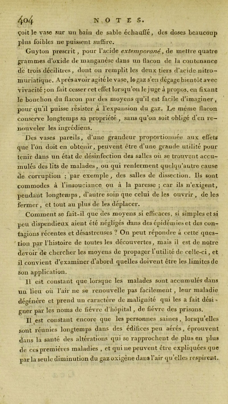 çoit le vase sur uu bain de sable échauffé, des doses beaucoup plus foibles ne puissent suffire. Guy ton prescrit, pour l’acide extemporané, de mettre quatre grammes d’oxide de manganèse dans un flacon de la contenance dé trois décilitres, dont on remplit les deux tiers d’acide nitro- muriatique. Aprèsavoir agité le vase, le gaz s’en dégage bientôt avec vivacité;on fait cesser cet effet lorsqu’on le juge à propos, en fixant le bouchon du flacon par des moyens qu’il est facile d’imaginer, pour qu’il puisse résister à l'expansion du gaz. Le même llacon conserve longtemps sa propriété , sans qu’on soit obligé d’en re- nouveler les ingrédiens. Des vases pareils, d’une grandeur proportionnée aux effets que l’on doit en obtenir, peuvent être d’une grande utilité pour tenir dans un état de désinfection des salles où se trouvent accu- mulés des lits de malades, ou qui renferment quelqu’autre cause de corruption ; par exemple, des salles de dissection. Us sont commodes à l’insouciance ou à la paresse ; car ils n’exigent, pendant longtemps, d’autre soin que celui de les ouvrir , de les fermer , et tout au plus de les déplacer. Comment se fait-il que des moyens si efficaces, si simples et si peu dispendieux aient été négligés dans des épidémies et des con- tagions récentes et désastreuses ? On peut répondre à cette ques- tion par l’histoire de toutes les découvertes, mais il est de notre devoir de chercher les moyens de propager l’utilité de celle-ci, et il convient d’examiner d’abord quelles doivent être les limites de son application. Il est constant que lorsque les malades sont accumulés dans uu lieu où l’air ne se renouvelle pas facilemeut , leur maladie dégénère et prend un caractère de malignité qui les a fait dési - gner par les noms de fièvre d’hôpital, de fièvre des prisons. Il est constant encore que les personnes saines, lorsqu’elles sont réunies longtemps dans des édifices peu aérés, éprouvent dans la santé des altérations qui se rapprochent de plus en plus de ces premières maladies , et qui ne peuvent être expliquées que parla seule diminution du gaz oxigène dans l’air qu’elles respirent.