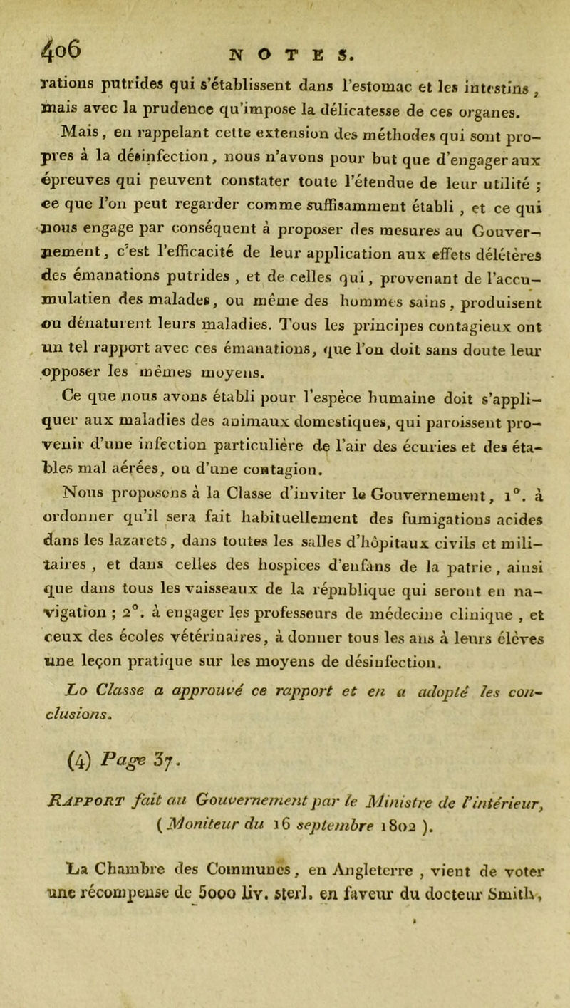 rations putrides qui s’établissent dans l’estomac et le* intestins , mais avec la prudence qu’impose la délicatesse de ces organes. Mais, en rappelant cette extension des méthodes qui sont pro- pres à la désinfection, nous n’avons pour but que d’engager aux épreuves qui peuvent constater toute l’étendue de leur utilité ; ce que l’on peut regar der comme suffisamment établi , et ce qui nous engage par conséquent à proposer des mesures au Gouver-* jiement, c’est l’efficacité de leur application aux effets délétères des émanations putrides , et de celles qui, provenant de l’accu— mulatien des malades, ou même des hommes sains, produisent ou dénaturent leurs maladies. Tous les principes contagieux ont un tel rapport avec ces émanations, que l’on doit sans doute leur opposer les mêmes moyens. Ce que nous avons établi pour l’espèce humaine doit s’appli- quer aux maladies des animaux domestiques, qui paroissent pro- venir d une infection particulière de l’air des écuries et des éta- bles mal aérées, ou d’une contagion. Nous proposons à la Classe d’inviter la Gouvernement, 1. à ordonner qu il sera fait, habituellement des fumigations acides dans les lazarets, dans toutes les salles d’hôpitaux civils et mili- taires , et dans celles des hospices d’eufàns de la patrie, ainsi que dans tous les vaisseaux de la république qui seront en na- vigation ; 2°. à engager les professeurs de médecine clinique , et ceux des écoles vétérinaires, à donner tous les ans à leurs élèves une leçon pratique sur les moyens de désinfection. Lo Classe a approuvé ce rapport et en a adopté les con- clusions. (4) Page 3;. Rapport fait au Gouvernement par le Ministre de Vintérieur, ( Moniteur du 16 septembre 1802 ). La Chambre des Communes, en Angleterre , vient de voter une récompense de 5ooo liv. sterl. en laveur du docteur Smith,