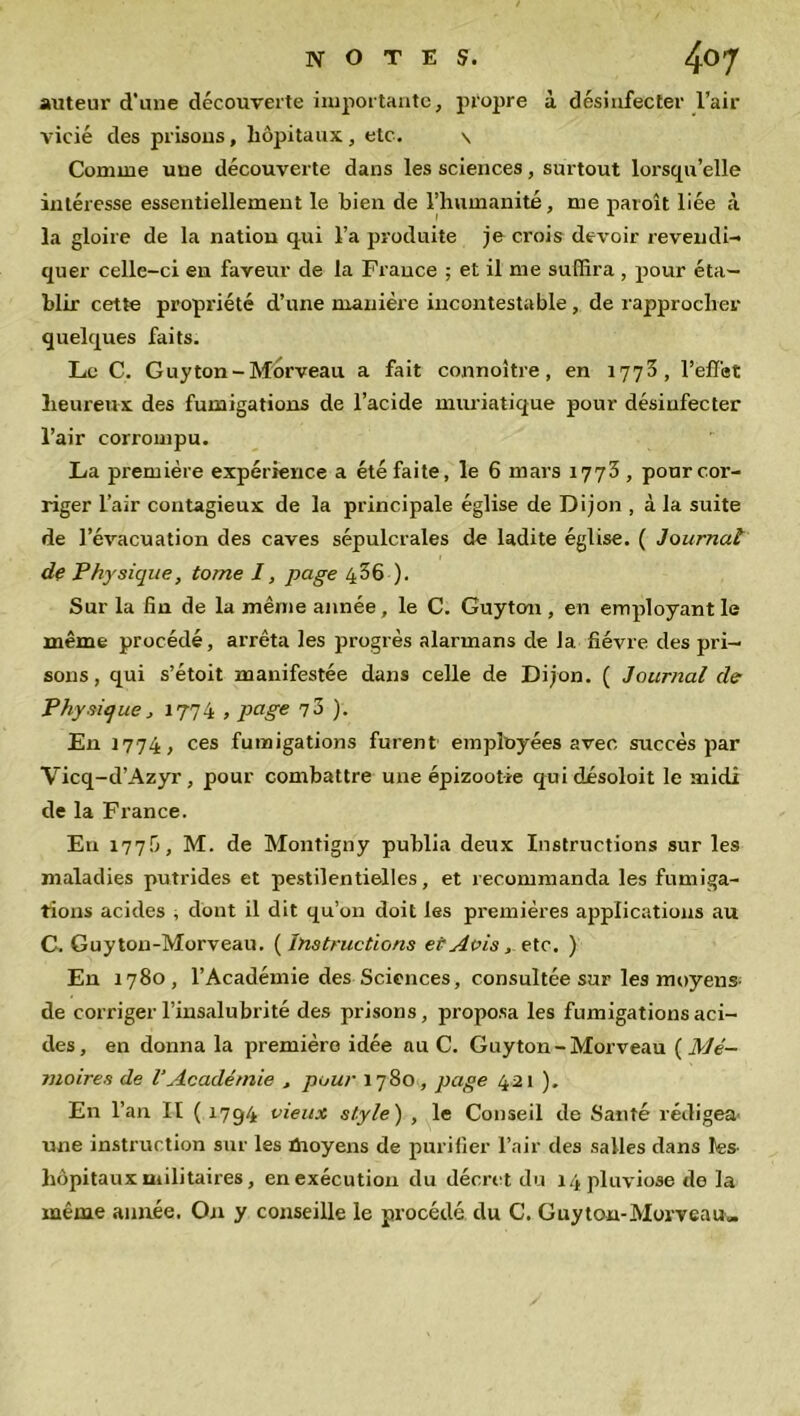 auteur d'une découverte importante, propre à désinfecter l’air vicié des prisons, hôpitaux , etc. s Comme une découverte dans les sciences, surtout lorsqu’elle intéresse essentiellement le bien de l’humanité, me paroît liée à la gloire de la natiou qui l’a produite je crois devoir revendi- quer celle-ci en faveur de la France ; et il me suffira , pour éta- blir cette propriété d’une manière incontestable, de rapprocher quelques faits. Le C. Guyton-Morveau a fait connoltre, en 1773, l’effet heureux des fumigations de l’acide muriatique pour désinfecter l’air corrompu. La première expérience a été faite, le 6 mars 1773 , pour cor- riger l’air contagieux de la principale église de Dijon , à la suite de l’évacuation des caves sépulcrales de ladite église. ( Journal de Physique, tome I, page 4-36 ). Sur la fin de la même année , le C. Guyton , en employant le même procédé, arrêta les progrès alarmans de la fièvre des pri- sons, qui s’étoit manifestée dans celle de Dijon. ( Journal de Physique, 1774 , page no). En 1774, ces fumigations furent employées avec succès par Vicq-d’Azyr, pour combattre une épizootie quidésoloit le midi de la France. Eu 177Ü, M. de Montigny publia deux Instructions sur les maladies putrides et pestilentielles, et recommanda les fumiga- tions acides , dont il dit qu’on doit les premières applications au C. Guyton-Morveau. ( Instructions et Avis, etc. ) En 1780, l’Académie des Sciences, consultée sur les moyens- de corriger l’insalubrité des prisons, proposa les fumigations aci- des, en donna la première idée au C. Guyton-Morveau ( Mé- moires de l’Académie , pour 1780, page 421 ). En l’an II ( 1794 vieux style) , le Conseil de Santé rédigea- une instruction sur les moyens de purifier l’air des salles dans les- hôpitaux militaires, en exécution du décret du 14 pluviôse de la même année. On y conseille le procédé du C. Guyton-Morveau»