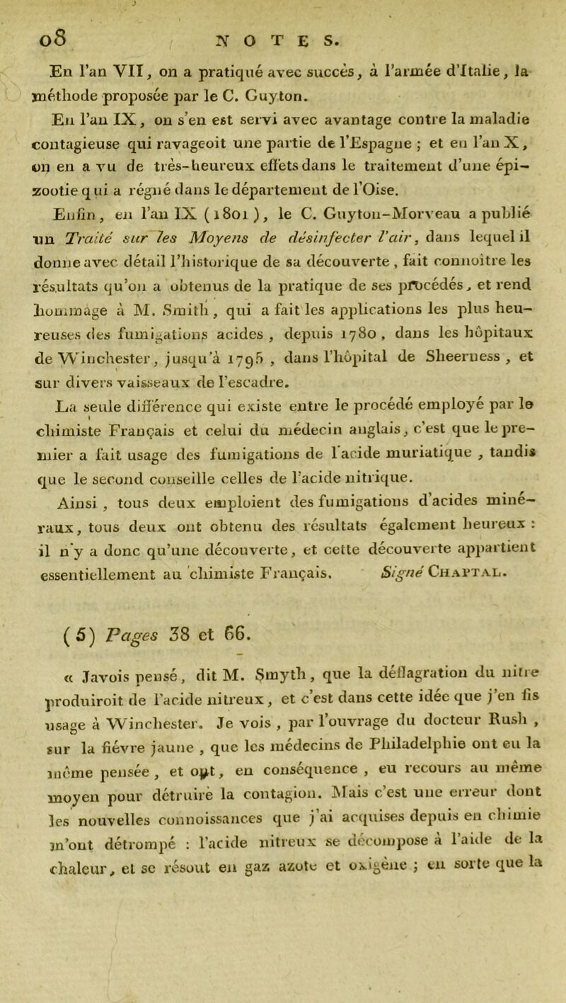 08 En l’an VII, on a pratiqué avec succès, à l’armée d’Italie, la méthode proposée par le C. Cuyton. En l’an IX, on s’en est servi avec avantage contre la maladie contagieuse qui ravageoit une partie de l’Espagne ; et en l’an X, on en a vu de très-heureux effets dans le traitement d’une épi- zootie q ui a régné dans le département de l’Oise. Enfin, en l’an IX ( i8oi ), le C. Guytou-Morveau a publié un Traité sur les Moyens de désinfecter l'air, dans lequel il donne avec détail l’historique de sa découverte , fait connoitre les résultats qu’on a obtenus de la pratique de ses procédés, et rend hommage à M. Smith, qui a fait les applications les plus heu- reuses des fumigation^ acides, depuis 1780, dans les hôpitaux de Winchester, jusqua 179b , dans l’hôpital de Slieeruess , et sur divers vaisseaux de l’escadre. Lui seule différence qui existe entre le procédé employé par la chimiste Français et celui du médecin anglais, c’est que le pre- mier a fait usage des fumigations de 1 acide muriatique , tandis que le second conseille celles de l’acide nitrique. Ainsi , tous deux emploient des fumigations d acides miné- raux, tous deux ont obtenu des résultats également heureux : il n'y a donc qu’une découverte, et cette découverte appartient essentiellement au chimiste Français. Signé Chaftal. (5) Pages 38 et 66. « .Tavois pensé, dit M. Smytli, que la déflagration du nitre produiroit de l’acide nitreux, et c’est dans cette idée que j’en fis usage à Winchester. Je vois , par l’ouvrage du docteur Rush , sur la fièvre jaune , que les médecins de Philadelphie ont eu la même pensée, et oyt, en conséquence , eu recours au même moyen pour détruire la contagion. iMais cest une eiiem dont les nouvelles connoissanc.es que j’ai acquises depuis en chimie m’ont détrompé : l’acide nitreux se décompose à l’aide de la chaleur, et se résout en gaz azote et oxigène ; tu sorte que la