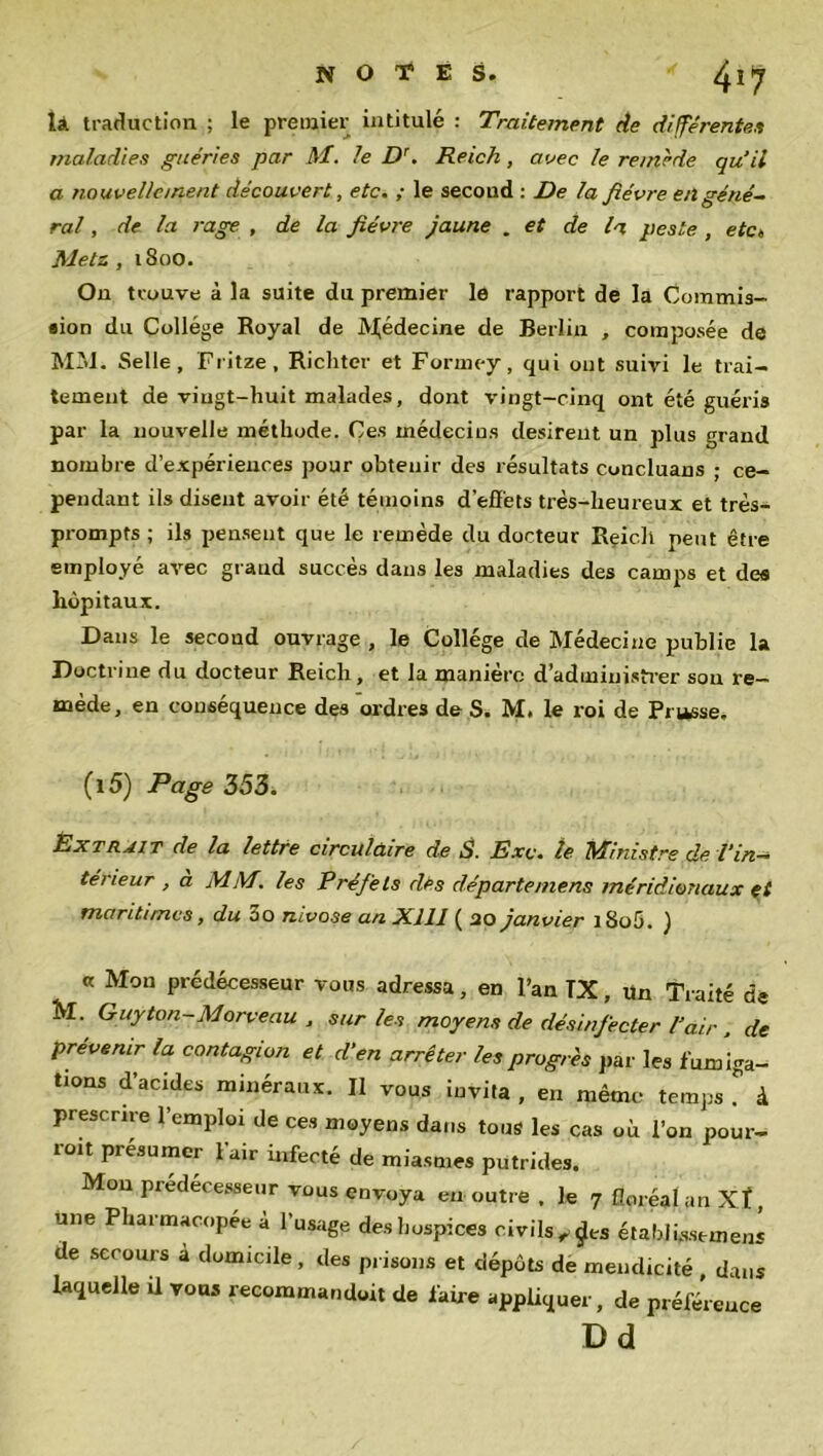 là traduction ; le premier intitulé : Traitement de différentes maladies guéries par M. le Dr. Reich, avec le remède qu’il a nouvellement découvert, etc. ; le second : De la fièvre en géné- ral , de la rage , de la fièvre jaune . et de la peste , etc» Metz , 18 oo. On trouve à la suite du premier le rapport de la Commis- sion du Collège Royal de Médecine de Berlin , composée de MM. Selle, Fritze, Richtcr et Formey, qui ont suivi le trai- tement de vingt-huit malades, dont vingt-cinq ont été guéris par la nouvelle méthode. Ces médecins désirent un plus grand nombre d’expériences pour obtenir des résultats concluans ; ce- pendant ils disent avoir été témoins d’effets très-lieureux et très- prompts ; ils pensent que le remède du docteur Reic.lt peut être employé avec grand succès dans les maladies des camps et des hôpitaux. Dans le second ouvrage , le Collège de Médecine publie la Doctrine du docteur Reich, et la manière d’administrer son re- mède, en conséquence des ordres de S. M. le roi de Prusse, (l5) Page 353. Extrait de la lettre circulaire de S. Exe. le Minist. fs de l'in- térieur , a MM. les Préfets des départe mens méridionaux et maritimes, du 3o mvose an Xlll ( 20 janvier i8o5. ) « Mon prédécesseur vous adressa, en l’an TX, Un Traité de M. Guyton-Morveau , sur les moyens de désinfecter l’air . de prévenir la contagion et d’en arrêter les progrès par les fum iga- tions d’acides minéraux. Il vous invita , en même temps . à prescrire l’emploi de ces moyens dans tous les cas où l’on pour- ro.t présumer l’air infecté de miasmes putrides. Mon prédécesseur vous envoya eu outre . le 7 floréal an Xf, une Pharmacopée à l’usage des hospices civils „£es étaWüsstmens de secours a domicile, des prisons et dépôts de mendicité dans laquelle Ü vous recommandoit de faire appliquer, de préférence Dd