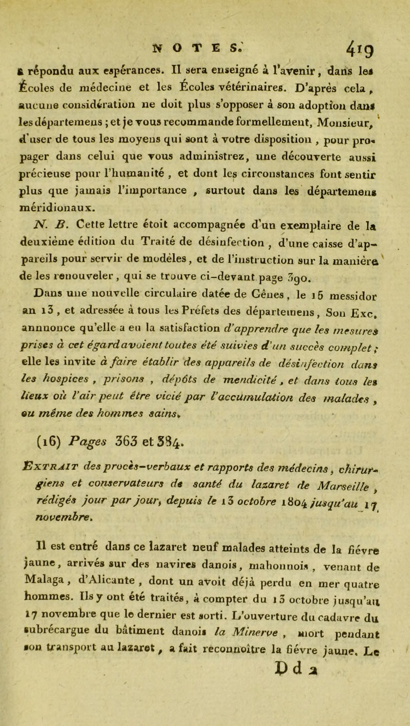 £ répondu aux espérances. Il sera enseigné à l’avenir, dans le» Écoles de médecine et les Écoles vétérinaires. D’après cela , aucune considération ne doit plus s’opposer à son adoption dan* les départemeus ; et je vous recommande formellement, Monsieur, d’user de tous les moyens qui sont à votre disposition , pour pro« pager dans celui que vous administrez, une découverte aussi précieuse pour l’humanité , et dont les circonstances font sentir plus que jamais l’importance , surtout dans les départemen* méridionaux. N. B. Cette lettre étoit accompagnée d’un exemplaire de la deuxième édition du Traité de désinfection , d’une caisse d’ap- pareils pour servir de modèles, et de l’instruction sur la manière de les renouveler , qui se trouve ci-devant page .7»go. Dans une nouvelle circulaire datée de Gênes, le i5 messidor an i3 , et adressée à tous les Préfets des départemeus, Son £xc. annnonce qu’elle a en la satisfaction d’apprendre que les mesures prises à cet égard avaient toutes été suivies d’un succès complet ; elle les invite à faire établir des appareils de désinfection dans les hospices , prisons , dépôts de mendicité, et dans tous le» lieux où l’air peut être vicié par 1‘accumulation des malades , ou même des hommes sains» (16) Pages 363 et 5^4. Extrait des procès-verbaux et rapports des médecins, chirur- giens et conservateurs de santé du lazaret de Marseille , rédigés jour par jour, depuis le i3 octobre 1804 jusqu’au 17 novembre. Il est entré dans ce lazaret neuf malades atteints de la fièvre jaune, arrivés sur des navires danois, mahonnoi» , venant de Malaga, d’Alicante , dont un avoit déjà perdu en mer quatre hommes. ïlsy ont ete traités, a compter du 1 a octobre jusqu’au 17 novembre que le dernier est sorti. L’ouverture du cadavre du subrecargue du bâtiment danois la Minerve , mort pendant •on transport au lazaret, a fait reconnaître la fièvre jaune. Le Pda