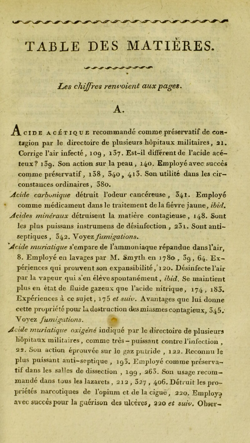 TABLE DES MATIÈRES Les chiffres renvoient aux pages. A. A. cide acétique recommandé comme préservatif de con- tagion par le directoire de plusieurs hôpitaux militaires, ai. Corrige l’air infecté, 109 , 137. Est-il différent de l’acide acé- teux? 13g. Son action sur la peau, 140. Employé avec succès comme préservatif, i58, 040, 413. Son utilité dans les cir- constances ordinaires, 38o. Acide carbonique détruit l’odeur cancéreuse, 341. Employé comme médicament dans le traitement delà fièvre jaune, ibid. Acides minéraux détruisent la matière contagieuse, 148. Sont les plus puissaus instrumens de désinfection , 23 t. Sont anti- septiques , 342. Voyez fumigations. 'Acide muriatique s’empare de l’ammoniaque répandue dans l’air, 8. Employé en lavages par M. Smytli en 3780, 39, 64. Ex- périences qui prouvent son expansibilité,'i20. Désinfecte l’air par la vapeur qui s’en élève spontanément, ibid. Se maintient plus en état de fluide gazeux que l’acide nitrique, 174 , i83. Expériences à ce sujet, 175 et suie. Avantages que lui donne cette propriété pour la destruction des miasmes contagieux, 345. Voyez fumigations. Acide muriatique oxigéné indiqué par le directoire de plusieurs hôpitaux militaires , comme très - puissant contre l’infection , 22. Sou action éprouvée sur le gaz putride , 122. Reconnu le plus puissant anti-septique , 193. Employé comme préserva- tif dans les salles de dissection , 199 , a63. Sou usage recom- mandé dans tous les lazarets , 212, 327,406. Détruit les pro- priétés narcotiques de l’opium et de la ciguë, 220. Employa avec succès pour la guérison des ulcères, 320 et suiv. Obser-