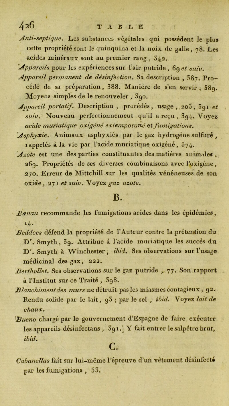 Antiseptique. Les substances végétales qui possèdent le plus cette propriété sont le quinquina et la noix de galle, 78. Les acides minéraux sont au premier rang , 342. 'Appareils pour les expériences sur l’air putride , 69 et suiv. Appareil permanent de désinfection. Sa description , 087. Pro- cédé de sa préparation, 388. Manière de s’eu servir, 38g. Moyens simples de le renouveler , 3go. Appareil portatif. Description , procédés, usage, 200, 3g 1 et suiv. Nouveau perfectionnement qu’il a reçu, 3g4. Voyez acide muriatique oxigene extemporané et fumigations. Asphyxie. Animaux asphyxiés par le gaz hydrogène sulfuré , rappelés à la vie par l’acide muriatique oxigéné, 374. Azote est une des parties constituantes des matières animales, 269. Propriétés de ses diverses combinaisons avec l’.oxigéne, 270. Erreur de Mittchill sur les qualités vénéneuses de son oxide, 271 et suiv. Voyez gaz azote. B. Btt.nau recommande les fumigations acides dans les épidémies, 14. Beddoes défend la propriété de l’Auteur contre la prétention du Dr. Smytli, 09. Attribue à l’acide muriatique les succès du Dr. Smyth à Winchester, ibid. Ses observations sur l’usage médicinal des gaz, 222. Berthollet. Ses observations sur le gaz putride , 77. Son rapport à l’Institut sur ce Traité , 3g8. Blanchiment des murs ne détruit pas les miasmes contagieux , 92. Rendu solide par le lait, 93 ; par le sel , ibid. Voyez lait de chaux. Bueno chargé par le gouvernement d’Espagne de faire exécuter les appareils désinfectans , 391.] Y fait entrer le salpêtre brut, ibid. c. Cabanellas fait sur lui-même l’épreuve d’un vêtement désinfecté par les fumigations , 53.