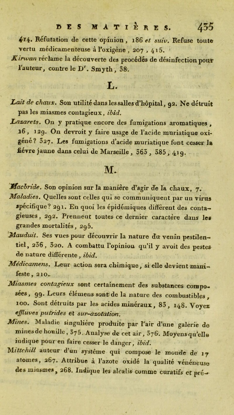 4-lb. Réfutation de cette opinion, 186 et suiv. Refuse toute vertu médicamenteuse à l’oxigène , 207,415. Kirwan réclame la découverte des procédés de désinfection pouf l’auteur, contre le Dr. Smyth, 58. L. Lait de chaux. Son utilité dans les salles d’hôpital, 92. Ne détruit pas les miasmes contagieux, ibid. Lazarets. O11 y pratique encore des fumigations aromatiques , 16 , 12g. On devroit y faire usage de l’acide muriatique oxi- géne? 327. Les fumigations d’acide muriatique font cesser la fièvre jaune dans celui de Marseille, 563 , 385, 419. M. Jffacbride. Son opinion sur la manière d’agir de la chaux, 7. Maladies. Quelles sont celles qui se communiquent par un virus spécifique? 291. En quoi les épidémiques diffèrent des conta- gieuses , 292. Prenueut toutes ce dernier caractère dans les grandes mortalités, 295. Mauduil. Ses vues pour découvrir la nature du venin pestilen- tiel, 236, 320. A combattu Fopiniou qu’il y avoit des pestes de nature différente , ibid. Médicamens. Leur action sera chimique, si elle devient mani- feste , 210.. Miasmes contagieux sont certainement des substances compo- sées, 99. Leurs élémens sont de la nature des combustibles , 100. Sont détruits par les acides minéraux, 83, 148. Voyez effluves putrides et sur-azotation. Mines. Maladie singulière produite par Pair d’une galerie de minesde houille, 375. Analyse de cet air, 376. Moyensqu’elle indique pour en faire cesser le danger, ibid. Mittchill auteur d’un système qui compose le monde de 17 atomes, 267. Attribue à l’azote oxidé la qualité vénéneuse des miasme* j 268. Indique les alcalis comme curatifs et pré—