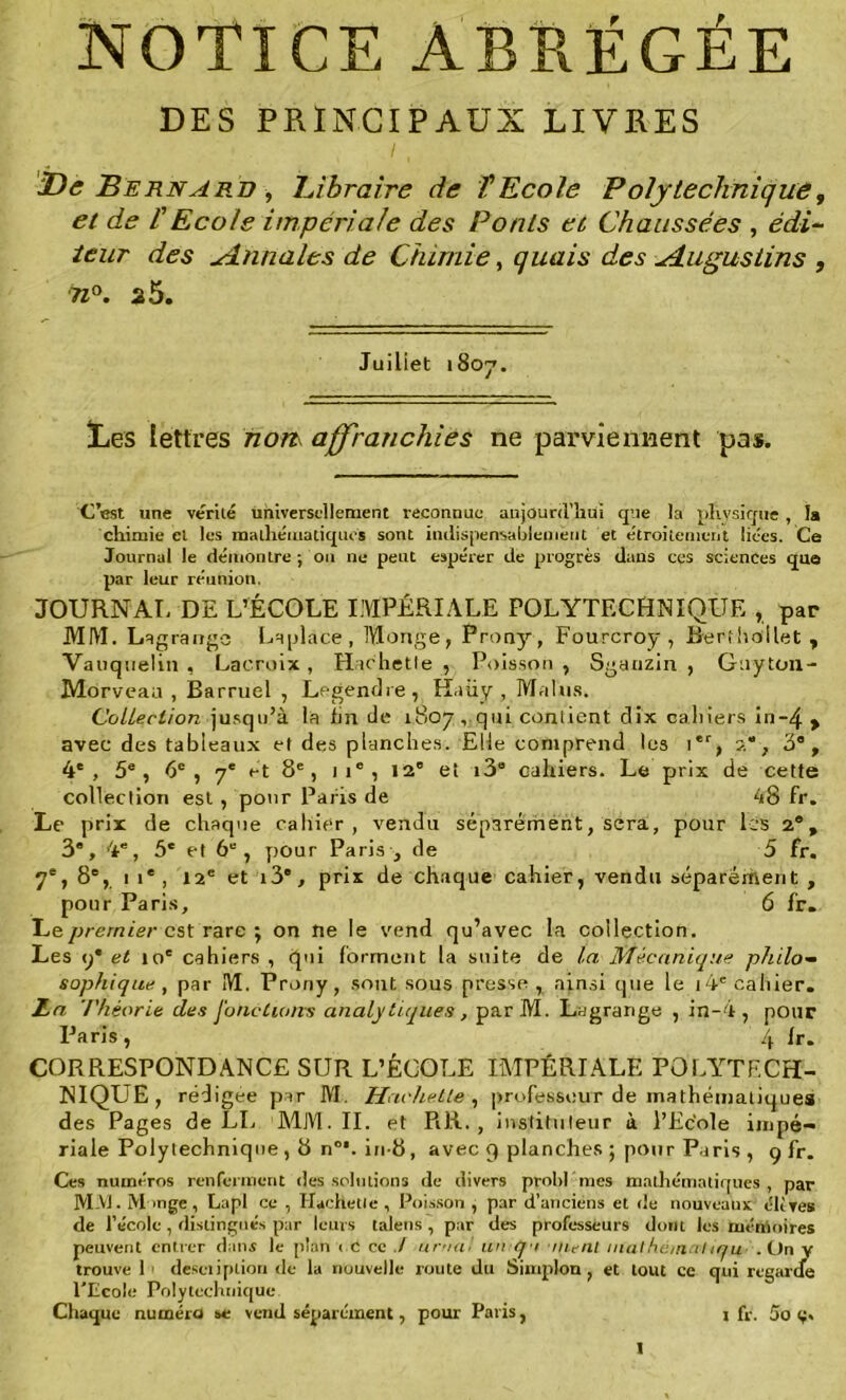 NOTICE ABRÉGÉE DES PRINCIPAUX LIVRES i, De Bernard -, Libraire de T Ecole Polytechnique, c/ cfe l'Ecole impériale des Ponts et Chaussées , teur des Annales de Chimie, quais des ^dugustins , 71°. 25. Juiliet 1807. Les lettres nom affranchies ne parviennent pas. C’est une vérité universellement reconnue aujourd’hui que la physique, la chimie et les mathématiques sont indispensablement et étroitement liées. Ce Journal le démontre ; ou ne peut espérer de progrès dans ces sciences que par leur réunion. JOURNAL DE L’ÉCOLE IMPÉRIALE POLYTECHNIQUE , par MM. Lagrange Laplàce , Monge, Prony, Fourcroy , Rerfhollet , Vatiqnelin , Lacroix , Hachette , Poisson , Sgauzin , Gtiyton- Morveau , Barruel , Legendre, Kaiiy , Malus. Collection jusqu’à la lin de 1807, qui contient dix cahiers in~4 > avec des tableaux et des planches. Elle comprend les ier, 2, 3®, 4e, 5e, 6e , 7e et 8e, )ie, 12° et i38 cahiers. Le prix de cette collection est, pour Paris de 48 fr. Le prix de chaque cahier, vendu séparément, sera, pour les 2®, 3®, 4®, 5e et 6e, pour Paris , de 5 fr. 7e, 8e, 1 î®, 12e et i3”, prix de chaque cahier, vendu séparément , pour Paris, 6 fr— Ce premier est rare ; on ne le vend qu’avec La collection. Les y® et 10e cahiers , (pii forment la suite de la Mécanique philo- sophique , par M. Prony, sont sous presse , ainsi que le i4e cahier. La Théorie des Jonctions analytiques, parM. Lagrange , in-4 , pour Paris, 4 fr. CORRESPONDANCE SUR L’ÉCOLE IMPÉRIALE POLYTECH- NIQUE , rédigée par M. Hachette , professeur de mathématiques des Pages de LL MM. IL et RR., instituteur à l’Ecole impé- riale Polytechnique , 8 n°*. in-8, avec 9 planches ; pour Paris , g fr. Ces numéros renferment des solutions de divers problmes mathématiques, par MM. M mge, Lapl ce , Hachette , Poisson , par d’anciens et de nouveaux clives de l’école , distingués par leurs talens , par des professeurs dont les mémoires peuvent entrer dans le plan < C ce ./ ornai un.-q-t -nient inathéinaliqu .On y trouve 1 description de la nouvelle route du Sinqilon , et tout ce qui regarde l’Ecole Polytechnique Chaque numéro se vend séparément, pour Paris, x fy. 5o g.