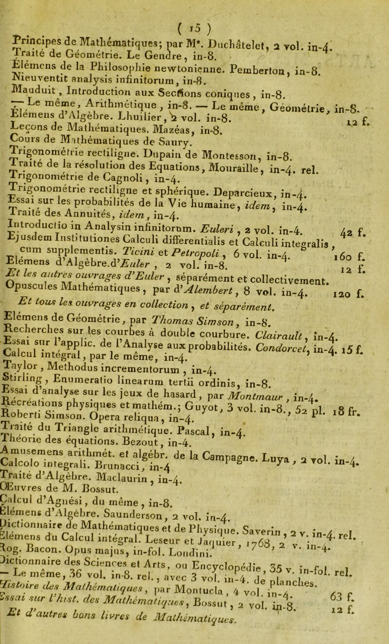 Principes de Mathématiques; par M\ Duchâtelet, a vol. in-4 Irailé de Géométrie. Le Gendre, in-8. Elémens de la Philosophie newtonienne. Pemberton, in-8. IVieuventit analysis infinitorum, in-8. Mauduit, Introduction aux Secfions coniques , in-8 — Le même Arithmétique , in-8. - Le même, Géométrie, in-8- Elemens d Algèbre. Lhuilier,^ vol. in-8. f Leçons de Mathématiques. Mazéas, in-8. Couis de Mathématiques de Saury. Trigonométrie rectiligne. Dupain de Montesson, in-8. Iraite de la résolution des Equations, Mouraille, in-4. rel ■trigonométrie de Cagnoli, in-4. Trigonométrie rectiligne et sphérique. Deparcieux, in-4. Essai sur les probabilités de la Vie humaine, idem, in-l Iraite des Annuités, idem , in-4. ^ Inlroductio in Analysin infinitorum. Euleri , a vol. in-4. /2 f Ejusdem Institutiones Calculi differentialis et Caiculi integralis cum supplementis. Ticini et Petropoli , 6 vol. in-4 ,60 f Elemens d Algèbre.d’Æ’w/ér , 2 vol. in-8. 4 On Z °UuVraSes d’Euler » séparément et collectivement. Opuscules Mathématiques, par Ü Alembert, 8 vol. in-4. 120 f. Et iousi les ouvrages en collection , et séparément. Elémens de Géométrie, par Thomas Simson, in-8. Recherches sur les courbes à double courbure. Clairault, ln-4. E.sai sur 1 applic. de 1 Analyse aux probabilités. Condorcet, in-4 i5f Calcul intégral, par le même, in-4. ’ * ** Taylor , Methodus incrementorum , in-4. Stirling, Enumeratio linearum tertii ordinîs, in-8. Essai d analyse sur les jeux de hasard , par Montmaur , in-4. iiecrea ions physiques etmathém.;GUyot, 3 vol. in-8 52 ni ,8 Fr Roberti Simson. Opéra reliqua, in-4. V P 3 Fr‘ Traité du Triangle arithmétique. Pascal, in-4. 1 Jieorie des équations. Bezout, in-4 Amusemens arithmét. et algébr. de la Campagne. Luya 2 vol in / Calcolo integrah. Brunacci, in-4 ë 7a,2vol. m-4. Traité d’Algèbre. Maclaurin , in-4. OEuvres de M. Bossut. Calcul d’Agnési, du même , in-8. Elémens d’Algèbre. Saunderson, 2 vol. in-4 Dictionnaire de Mathématiques et de Physique. Saverin , 2 v in A ^ Siemens du Calcul intégral. Leseur et Jaquier, 1768 2 v ’in ^ ^og. Bacon. Opus majus, in-fol. Londini. ’ 4’ Actionnaire des Sciences et Arts, ou Encyclopédie • n 1 - Le même, 36 vol. in-8. rel., avec 3 vo\ u,P4 f ’ f reI- tlas Mathématiques, Montucla , 4 voî Ùï « f SZa‘ r l h,St- *» Bossut, a vol.Vé. 2 f Et d autres bons livres de Mathématiques.