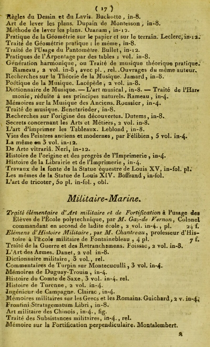 ( >7 ) Règles du Dessin et du Lavis. Buchotte, in-8. Art de lever les plans. Dupain de Montesson, in-8. Méthode de lever les plans. Ozanara , in-12. Pratique de la Géométrie sur le papier et sur le terrain. Leclerc, in* 1 a.' Traité de Géométrie pratique : le même, in-8. Traité de l’Usage du Pantomèlre Bullet, in-12. Pratiques de l’Arpentage par des tables 1 vol. in-8. Génération harmonique, ou Traité de musique théorique pratique.' Rameau, a vol. in-8, avec pl. , rel. .Ouvrages du même auteur. Ptechcrches sur la Théorie de la Musique. Jamard, in-8. Poétique de la Musique. Lacépède , 2 vol. in-8. Dictionnaire de Musique. — L’art musical, in-8. —- Traité de i’Har# monie, réduite à ses principes naturels. Rameau , in-4. Mémoires sur la Musique des Anciens. Roussier, in-4. Traité de musique. Benetzrieder, in-8. Recherches sur l’origine des découvertes. Dutems, in-8.. Secrets concernant les Arts et Métiers, 2 vol. in-8. L’art d’imprimer les Tableaux. Leblond , in-8. Vies des Peintres anciens et modernes , par Félibien , 5 vol. in*4» La même *n 3 vol. in-12. De Arte vitrariâ. Neri, in-12. Histoire de l’origine et des progrès de l’Imprimerie , in**4* Histoire de la Librairie et de l’Imprimerie , in-4. Travaux de la fonte de la Statue équestre de Louis XV, in-fol. pi. Les mêmes de la Statue de Louis XIV. Boffrand, in-fol. L’art de tricoter, 5o pl. in-fol., obi. Milita ire- Marine. Traité élémentaire d’Art militaire et de Fortification à l’usage des Élèves de l’École polytechnique, par M. G ay-de Ver non, Colonel commandant en second de ladite école, 2 vol. in-4. , pl. 24 f. Elémens à’Histoire Militaire, par M. Chantreau, professeur d’His- toire à l’tcole militaire de Fontainebleau , 4 pl. 7 f. Traité de la Guerre et des Retranchsmens. Foissac, 2 vol. in-3. L’Art des Armes. Danel, 2 vol in-8. Dictionnaire militaire, 3 vol., rel. Commentaires de Turpin sur Montecuculli, 3 vol. in-4. Mémoires de Duguay-Trouin , in-4. Histoire du Comte deSaxe, 3 vol. in-4- rel. Histoire de Turenne, 2 vol. in-4- Ingénieur de Campagne. Clairac , in-4- Mémoires militaires sur les Grecs et les Romains. Guichard ,2 V. in-4«i Frontini Stratagematum Libri, in-8. Art militaire des Chinois, in-4-, fig. Traité des Subsistances militaires, in-4-, rel. Mémoire sur la Fortification perpendiculaire. Montalembert.