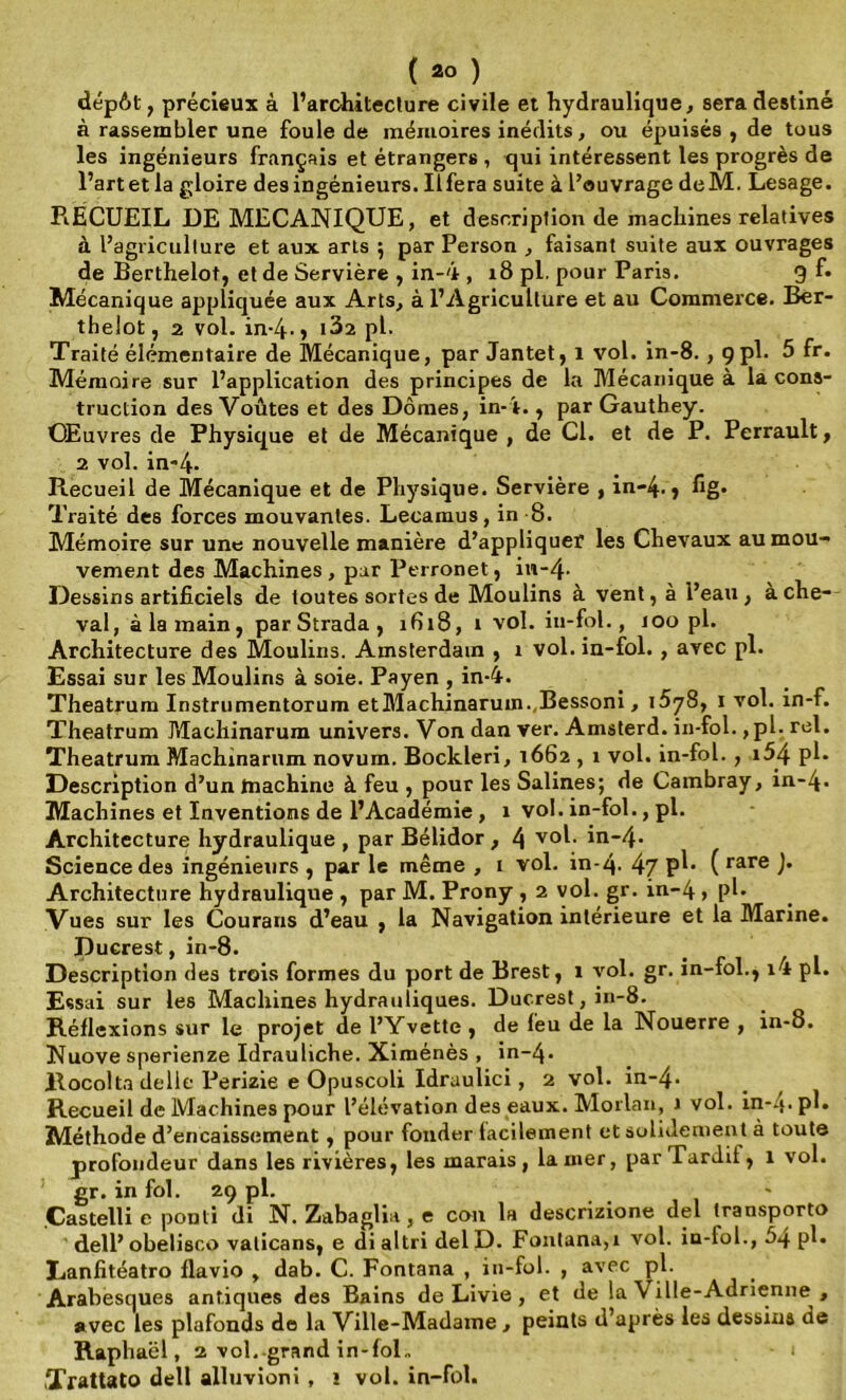 dépôt, précieux à l’architecture civile et hydraulique, sera destiné à rassembler une foule de mémoires inédits, ou épuisés , de tous les ingénieurs français et étrangers , qui intéressent les progrès de l’artet la gloire des ingénieurs. Ilfera suite à l’ouvrage deM. Lesage. RECUEIL DE MECANIQUE, et description de machines relatives à l’agriculture et aux arts ; par Person , faisant suite aux ouvrages de Berthelot, et de Servière , in-4 , 18 pl. pour Paris. 9 f« Mécanique appliquée aux Arts, à l’Agriculture et au Commerce. Ber- thelot, 2 vol. in-4-> i3î pl. Traité élémentaire de Mécanique, par Jantet, 1 vol. in-8. , çpl. 5 fr. Mémoire sur l’application des principes de la Mécanique à la cons- truction des Voûtes et des Dômes, in-4., parGauthey. Œuvres de Physique et de Mécanique , de Cl. et de P. Perrault, 2 vol. in-4- B.ecueil de Mécanique et de Physique. Servière , in-4. y fig- Traité des forces mouvantes. Lecamus, in 8. Mémoire sur une nouvelle manière d’appliquer les Chevaux au mou- vement des Machines , pur Perronet, in-4- Dessins artificiels de toutes sortes de Moulins à vent, à l’eau, ache- vai, à la main, par Strada , ifii8, t vol. iu-fol., 100 pl. Architecture des Moulins. Amsterdam , 1 vol. in-fol. , avec pl. Essai sur les Moulins à soie. Payen , in-4. Theatrum Instrumentorum etMachinaruin.,Bessoni, 15^8, 1 vol. in-f. Theatrum Pdachinarum univers. Von dan ver. Amsterd. in-fol. ,pl. rel. Theatrum Machînarnm novum. Bockleri, 1662,1 vol. in-fol. , i54 pl- Description d’un tnachine à feu , pour les Salines; de Cambray, in~4- Machines et Inventions de l’Académie , x vol. in-fol., pl. Architecture hydraulique , par Bélidor , l\ vol. in~4- Science des ingénieurs , par le même , 1 vol. in-q- 47 P^- ( rare )’ Architecture hydraulique , par M. Prony , 2 vol. gr. in-4 , pl- Vues sur les Courans d’eau , la Navigation intérieure et la Marine. Duerest, in-8. Description des trois formes du port de Brest, 1 vol. gr. in-fol., x4 pl. Essai sur les Machines hydrauliques. Duerest, in-8. Réflexions sur le projet de l’Yvette , de feu de la Nouerre , in-8. Nuove sperienze Idrauliche. Ximénès , in-4* llocolta délie Perizie e Opuscoli Idraulici , 2 vol. in-4- Recueil de Machines pour l’élévation des eaux. Morlan, 1 vol. in-4- pl* Méthode d’encaissement, pour fonder facilement et solidement à toute profondeur dans les rivières, les marais, la mer, par Tardif, 1 vol. gr. in fol. 29 pl. Castelli e ponti di N. Zabaglia, e cou la descrizione del transporto dell’ obelisco vaticans, e di altri del D. Fontana,i vol. in-fol., 5q pl. Eanfitéatro flavio , dab. C. Fontana , in-fol. , avec pl. Arabesques antiques des Bains de Livie , et de la Ville-Adrienne , avec les plafonds de la Ville-Madame , peints d’après les dessins de Raphaël, 2 vol. grand in-foL lïrattato dell alluvioni , î vol. in-fol.